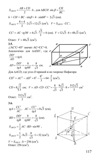 117
2
ABCD
AB CD
S h
+
= ⋅ , для ∆ВСН sin ,
CH
BC
β =
h = CH = BC ⋅ sinβ = 4 ⋅ sin60o
= 2 3 (см).
8 4
2 3 12 3
2
ABCDS
+
= ⋅ = (см2
). V = SABCD ⋅ CC’,
3
' 30 4 3 4
3
CC AC tg= ⋅ = ⋅ =o
(см). 12 3 4 48 3V = ⋅ = (см3
).
Ответ: 48 3V = (cм3
).
3.5.
∠АС′С=45° значит АС=СС′=8.
Аналогично для ∆ADD’, где
'
;
DD
tgA
AD
=
' 8 8
60 3
DD
AD
tgA tg
= = =o
см.
Для ∆ACD, где угол D прямой и по теореме Пифагора:
2
2 2 2 2 8 2
8 64
3 3
CD AC AD= − = − = ⋅ (см2
).
2
8
3
CD = см;
8 8 2 512 2
' 8
33 3
V AD CD CC= ⋅ ⋅ = ⋅ ⋅ = cм3
Ответ:
512 2
3
см3
.
3.6.
' '
, 8 3
CC CC
tgA AC
AC tgA
= = = (см).
' 8 8
60 3
DD
BD
tgB tg
= = =o
(см).
1
sin90
2
ABCDS AC BD= ⋅ ⋅ o
,
1 8
8 3 1 32
2 3
ABCDS = ⋅ ⋅ ⋅ = (см2
);
V = SABCD ⋅ h = 256 (см3
).
Ответ: 256 (см3
).
A D
B
C
D1
C1
A1
B1
60o
45o
Сайт егэурок (egeurok.ru)
 