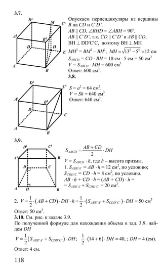 118
3.7.
Опускаем перпендикуляры из вершины
В на CD и C’D’.
АВ || CD, ∠BHD = ∠ABH = 90о
,
AB || C’D’, т.к. CD || C’D’ и AB || CD,
BH ⊥ DD′C′C, поэтому BH ⊥ MH
МН2
= ВМ2
– ВН2
, 2 2
13 5 12MH = − = см
SABCD = CD ⋅ BH = 10 см ⋅ 5 см = 50 см2
V = SABCD ⋅ MH = 600 см3
Ответ: 600 см3
.
3.8.
S = a2
= 64 см2
.
V = Sh = 640 см3
Ответ: 640 см3
.
3.9.
2
ABCD
AB CD
S DH
+
= ⋅
V = SABCD ⋅ h, где h – высота призмы.
1. SABB’A’ = AB ⋅ h = 12 см2
, по условию;
SCDD’C = CD ⋅ h = 8 см2
, по условию.
AB ⋅ h + CD ⋅ h = (AB + CD) ⋅ h =
= SABB’A’ + SCDD’C = 20 см2
.
2. ( ) ( )' ' ' '
1 1
50
2 2
ABB A CDD CV AB CD DH h S S DH= ⋅ + ⋅ ⋅ = ⋅ + ⋅ = см3
Ответ: 50 см3
.
3.10. См. рис. к задаче 3.9.
По полученной формуле для нахождения объема в зад. 3.9. най-
дем DH
( )' ' ' '
1
;
2
ABB A CDD CV S S DH= + ⋅ ( )
1
14 6 40,
2
DH⋅ + ⋅ = ; DH = 4 (см).
Ответ: 4 см.
B
A
C
HD
M
A1
D1
C1
B1
B
A
C
D
A1
D1
C1
B1
CD
A B
A1
D1 C1
B1
H
Сайт егэурок (egeurok.ru)
 