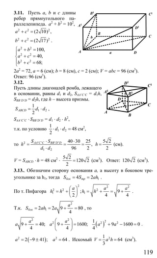 119
3.11. Пусть a, b и с длины
ребер прямоугольного па-
раллелепипеда. a2
+ b2
= 102
,
2 2 2
(2 10) ,a c+ =
2 2 2
(2 17)b c+ = .
2 2
2 2
2 2
100,
40,
68;
a b
a c
b c
⎧ + =
⎪
+ =⎨
⎪ + =⎩
2а2
= 72, а = 6 (см); b = 8 (см), с = 2 (см); V = abc = 96 (см3
).
Ответ: 96 (см3
).
3.12.
Пусть длины диагоналей ромба, лежащего
в основании, равны d1 и d2, SAA’C’C = d1h,
SBB’D’D = d2h, где h – высота призмы.
1 2
1
2
ABCDS d d= ⋅ ,
SAA’C’C ⋅ SBB’D’D = d1 ⋅ d2 ⋅ h2
,
т.к. по условию 1 2
1
48
2
d d⋅ ⋅ = см2
,
то ' ' ' '2
1 2
40 30 25
,
96 2
AA C C BB D DS S
h
d d
⋅ ⋅
= = =
⋅
5 2
2
h = (см).
V = SABCD ⋅ h = 48 см2
⋅
5 2
120 2
2
= (см3
). Ответ: 120 2 (см3
).
3.13.. Обозначим сторону основания а, а высоту в боковом тре-
угольнике за h1, тогда 14 2бок трS S аh= = .
По т. Пифагора
2 2 2
2 2 2
1 1; 9
2 4 4
a a a
h h h h
⎛ ⎞
= + = + = +⎜ ⎟
⎝ ⎠
.
Т.к.
2
12 2 9 80
4
бок
a
S аh a= = + = , то
( )
2 2 22 2 21
9 40; 9 1600; 9 1600 0
4 4 4
a a
a a a a
⎛ ⎞
+ = + = + − =⎜ ⎟
⎝ ⎠
.
( )2 2
2 9 41 ; 64a a= − ± = . Искомый 21
64
3
V a h= = (см3
).
A D
B
C
D1
C1
A1
B1
b
a
B
C
A
D
B1
C1D1
A1
Сайт егэурок (egeurok.ru)
 