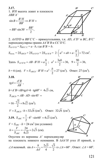 121
3.17.
1. В'H высота лежит в плоскости
ABB’A’
'
sin '
'
B H
B B H
BB
= ⇒ =
'
' sin30 ,
2
BB
BB= ⋅ =o
2. AA'D'D и BB’C’C – прямоугольники, т.к. AD, A’D’ и BC, B’C’
перпендикулярны граням AA’B’B и CC’D’C.
SAA’D’D = SBB’C’C = a ⋅ b, где B’B = b.
Sполн. = 2SABCD + 2SAA’D’D + 2SAA’B’B = 2
2 72
2
b
a ab a
⎛ ⎞
⋅ + + ⋅ =⎜ ⎟
⎝ ⎠
см2
.
Здесь ' ' '
2
AA B B
b
S AB B H a= ⋅ = ; 2 3 9
36, 9 36,
2 2
ab b
a + = + =
b = 6 (см). 2
' 27
2
ABCD
b
V S B H a= ⋅ = ⋅ = (см3
). Ответ: 27 (см3
).
3.18.
'A B
tgA
AB
= ,
h=A’B=AB⋅tgA=4 ⋅ tg60o
= 4 3 см,
sin45ABCDS AB AD= ⋅ ⋅ =o
=
2
16 8 2
2
⋅ = (см2
).
32 6ABCDV S h= ⋅ = (см3
). Ответ: 32 6 (см3
).
3.19. 21
4 sin60 4 3
2
ABCS = ⋅ ⋅ =o
(см2
).
V = SABC ⋅ h = 24 см3
(по условию)
24
2 3
4 3ABC
V
h
S
= = = (см).
Опустим из вершины А’ перпендикуляр
на плоскость нижнего основания. В ∆AA’H угол Н прямой, а
∠А искомый.
2 3 3
sin 60
' 4 2
h
A A
AA
= = = ⇒ ∠ = ° . Ответ: ∠А = 60о
.
C1D1
A1 B1
D
A B
C
H
30o
30o
C1D1
A1
B1
D
A B
C
60o
45o
h
A
B
C
A1
C1
B1
H
Сайт егэурок (egeurok.ru)
 