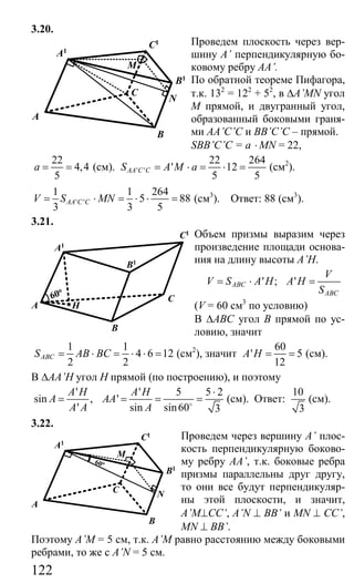 122
3.20.
Проведем плоскость через вер-
шину A’ перпендикулярную бо-
ковому ребру AA’.
По обратной теореме Пифагора,
т.к. 132
= 122
+ 52
, в ∆A’MN угол
М прямой, и двугранный угол,
образованный боковыми граня-
ми AA’C’C и BB’C’C – прямой.
SBB’C’C = a ⋅ MN = 22,
22
4,4
5
a = = (см). ' '
22 264
' 12
5 5
AA C CS A M a= ⋅ = ⋅ = (см2
).
' '
1 1 264
5 88
3 3 5
AA C CV S MN= ⋅ = ⋅ ⋅ = (см3
). Ответ: 88 (см3
).
3.21.
Объем призмы выразим через
произведение площади основа-
ния на длину высоты A’H.
' ; 'ABC
ABC
V
V S A H A H
S
= ⋅ =
(V = 60 см3
по условию)
В ∆АВС угол В прямой по ус-
ловию, значит
1 1
4 6 12
2 2
ABCS AB BC= ⋅ = ⋅ ⋅ = (см2
), значит
60
' 5
12
A H = = (см).
В ∆AA’H угол Н прямой (по построению), и поэтому
'
sin ,
'
A H
A
A A
=
' 5 5 2
'
sin sin60 3
A H
AA
A
⋅
= = =o
(см). Ответ:
10
3
(см).
3.22.
Проведем через вершину А’ плос-
кость перпендикулярную боково-
му ребру AA’, т.к. боковые ребра
призмы параллельны друг другу,
то они все будут перпендикуляр-
ны этой плоскости, и значит,
A’M⊥CC’, A’N ⊥ BB’ и MN ⊥ CC’,
MN ⊥ BB’.
Поэтому A’M = 5 см, т.к. A’M равно расстоянию между боковыми
ребрами, то же с A’N = 5 см.
B1
A1
C1
B
A
C
M
N
A
B
C
A1
C1
B1
H
60o
B1
A1
C1
B
A
C
M
N
60o
Сайт егэурок (egeurok.ru)
 