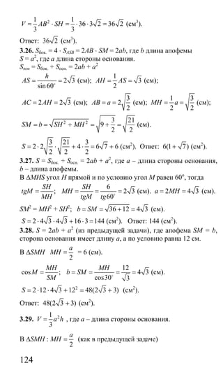 124
21 1
36 3 2 36 2
3 3
V AB SH= ⋅ = ⋅ ⋅ = (см3
).
Ответ: 36 2 (см3
).
3.26. Sбок. = 4 ⋅ SASB = 2AB ⋅ SM = 2ab, где b длина апофемы
S = a2
, где а длина стороны основания.
Sпов = Sбок. + Sосн. = 2ab + a2
2 3
sin60
h
AS = =o
(см);
1
3
2
AH AS= = (см);
2 2 3AC AH= = (см);
3
2
2
AB a= = (см);
1 3
2 2
MH a= = (см);
2 2 3 21
9
2 2
SM b SH MH= = + = + = (см).
3 21 3
2 2 4 6 7 6
2 2 2
S = ⋅ ⋅ + ⋅ = + (см2
). Ответ: 6(1 7)+ (см2
).
3.27. S = Sбок. + Sосн. = 2ab + a2
, где а – длина стороны основания,
b – длина апофемы.
В ∆MHS угол Н прямой и по условию угол М равен 60о
, тогда
6
; 2 3
60
SH SH
tgM MH
MH tgM tg
= = = =o
(см). 2 4 3a MH= = (см).
SM2
= MH2
+ SH2
; 36 12 4 3b SM= = + = (см).
2 4 3 4 3 16 3 144S = ⋅ ⋅ + ⋅ = (см2
). Ответ: 144 (см2
).
3.28. S = 2ab + a2
(из предыдущей задачи), где апофема SM = b,
сторона основания имеет длину а, а по условию равна 12 см.
В ∆SMH
2
a
MH = = 6 (см).
12
cos ; 4 3
cos30 3
MH MH
M b SM
SM
= = = = =o
(см).
2
2 12 4 3 12 48(2 3 3)S = ⋅ ⋅ + = + (см2
).
Ответ: 48(2 3 3)+ (см2
).
3.29. 21
3
V a h= , где а – длина стороны основания.
В ∆SMH :
2
a
MH = (как в предыдущей задаче)
Сайт егэурок (egeurok.ru)
 