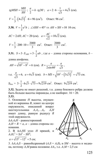 125
MH
tgMSH
SH
= ;
1
30 ; 2 6 4 3
2 3
a
h tg a= ⋅ = ⋅ ⋅ =o
(см).
( )
21
4 3 6 96
3
V = ⋅ ⋅ = (см3
). Ответ: 96 см3
.
3.30. 21
3
V a h= ; 45 10ASH AH SH∠ = ° ⇒ = = 10 см;
AC = 2AH; АС = 20 (см). 10 2
2
AC
a = = (см).
1 2000
200 10
3 3
V = ⋅ ⋅ = см3
. Ответ:
2000
3
см3
.
3.31.
1
3 3
2
ABSS S ab= ⋅ = ⋅ , где а – длина стороны основания, b –
длина апофемы.
2 2
10 8 6AH = − = (см).
2sin60 3
a a
R = =o
,
т.е. 6, 6 3
3
a
a= = (см). ( )
2
2
10 3 3 73b MS= = − = см.
Sбок. =
1
3 6 3 73 9 219
2
⋅ ⋅ ⋅ = см2
. Ответ: 9 219 см2
.
3.32. Задача не имеет решений, т.к. длина бокового ребра должна
быть больше высоты пирамиды, а не наоборот. 16 < 20.
3.33.
1. Основание Н высоты, опущен-
ной из вершины В, лежит на центре
окружности, описанной вокруг
шестиугольника A1A2…А6. А1Н
имеет длину, равную радиусу R
этой окружности.
∆А1А2Н – равносторонний
А1Н = R = a, а – длина стороны ос-
нования.
2. В ∆A1HS угол Н прямой, и
А1Н1
2
= SA2
– SH2
;
2 2
13 12 5a = − = см;
3. ∆A1A2S – равнобедренный (A1S = A2S), и SM – высота и медиа-
на, поэтому А1М равна половине АА1, т.е. А1М = 2,5 см
H
S
A4
A3A2
A1
A6 A5
M
30
o
Сайт егэурок (egeurok.ru)
 