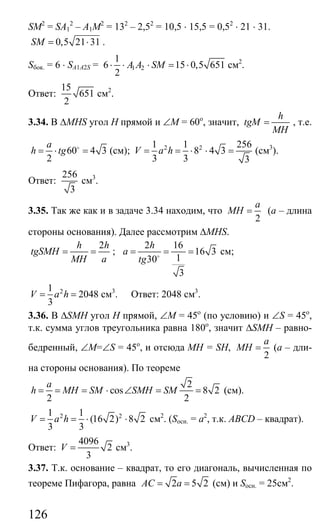 126
SM2
= SA1
2
– A1M2
= 132
– 2,52
= 10,5 ⋅ 15,5 = 0,52
⋅ 21 ⋅ 31.
0,5 21 31SM = ⋅ .
Sбок. = 6 ⋅ SA1A2S = 1 2
1
6 15 0,5 651
2
A A SM⋅ ⋅ ⋅ = ⋅ см2
.
Ответ:
15
651
2
см2
.
3.34. В ∆MHS угол Н прямой и ∠М = 60о
, значит,
h
tgM
MH
= , т.е.
60 4 3
2
a
h tg= ⋅ =o
(см); 2 21 1 256
8 4 3
3 3 3
V a h= = ⋅ ⋅ = (см3
).
Ответ:
256
3
см3
.
3.35. Так же как и в задаче 3.34 находим, что
2
a
MH = (а – длина
стороны основания). Далее рассмотрим ∆MHS.
2h h
tgSMH
MH a
= = ;
2 16
16 3
130
3
h
a
tg
= = =o
см;
21
2048
3
V a h= = см3
. Ответ: 2048 см3
.
3.36. В ∆SMH угол Н прямой, ∠М = 45о
(по условию) и ∠S = 45о
,
т.к. сумма углов треугольника равна 180о
, значит ∆SMH – равно-
бедренный, ∠М=∠S = 45о
, и отсюда MH = SH,
2
a
MH = (а – дли-
на стороны основания). По теореме
2
cos 8 2
2 2
a
h MH SM SMH SM= = = ⋅ ∠ = = (см).
2 21 1
(16 2) 8 2
3 3
V a h= = ⋅ ⋅ см2
. (Sосн. = а2
, т.к. ABCD – квадрат).
Ответ:
4096
2
3
V = см3
.
3.37. Т.к. основание – квадрат, то его диагональ, вычисленная по
теореме Пифагора, равна 2 5 2AC a= = (см) и Sосн. = 25см2
.
Сайт егэурок (egeurok.ru)
 