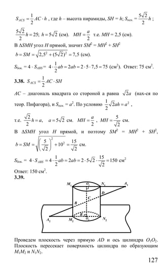 127
1
2
ACSS AC h= ⋅ , где h – высота пирамиды, SH = h; Sосн. =
5 2
2
h ;
5 2
25; 5 2
2
h h= = (см).
2
a
MH = т.е. МН = 2,5 (см).
В ∆SMH угол Н прямой, значит SM2
= MH2
+ SH2
2 2
2,5 (5 2) 7,5b SM= = + = (см).
Sбок. = 4 ⋅ SABS =
1
4 2 2 5 7,5 75
2
ab ab⋅ = = ⋅ ⋅ = (см2
). Ответ: 75 см2
.
3.38.
1
2
ACSS AC SH= ⋅
АС – диагональ квадрата со стороной а равна 2a (нах-ся по
теор. Пифагора), и Sосн. = а2
. По условию 21
2
2
ah a= ,
т.е.
2
, 5 2
2
h a a= = см.
2
a
MH = ,
5
2
MH = см.
В ∆SMH угол Н прямой, и поэтому SM2
= MH2
+ SH2
,
2
25 15
10
2 2
b SM
⎛ ⎞
= = + =⎜ ⎟
⎝ ⎠
см.
Sбок. =
1 15
4 4 2 2 5 2 150
2 2
ABSS ab ab⋅ = ⋅ = = ⋅ ⋅ = см2
Ответ: 150 см2
.
3.39.
A1
A2
M1
M2
N2
N1
B
C
D
R
O1
O2
Проведем плоскость через прямую AD и ось цилиндра О1О2.
Плоскость пересекает поверхность цилиндра по образующим
М1М2 и N1N2.
Сайт егэурок (egeurok.ru)
 