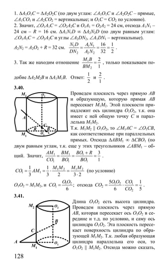 128
1. ∆А1О1С = ∆А2О2С (по двум углам: ∠А1О1С и ∠А2О2С – прямые,
∠А1СО1 и ∠А2СО2 = вертикальные; и О1С = СО2 по условию).
2. Значит, ∠О1А1С = ∠О2А2С и О1А1 = О2А2 = 24 см, отсюда A1N1 –
24 см – R = 16 см. ∆A1N1D ∞ ∆A2N2D (по двум равным углам:
∠О1А1С = ∠О2А2С и углы ∠A2DN2, ∠A1DN1 – вертикальные).
A2N2 = A2O2 + R = 32 см. 1 1 1
2 2 2
16 1
32 2
N D A N
DN A N
= = = .
3. Так же находим отношение 1
2
2
1
M B
BM
= , только показываем по-
добие ∆А2М2В и ∆А1М1В. Ответ:
1
2
и
2
1
.
3.40.
Проведем плоскость через прямую АВ
и образующую, которую прямая АВ
пересекает М1М2. Этой плоскости при-
надлежит ось цилиндра О1О2, т.к. она
имеет с ней общую точку С и парал-
лельна М1М2.
Т.к. М1М2 || О1О2, то ∠М1АС = ∠О1СВ,
как соответственные при параллельных
прямых. Отсюда ∆АВМ1 ∞ ∆СВО1 (по
двум равным углам, т.к. еще у этих треугольников ∠АВМ1 – об-
щий. Значит, 1 1 1
1 1 1
3
1
AM BM BO R
CO BO BO
+
= = = .
1 2 1 2
1 1
1 1
3 3 2 3 2
M M M M
CO AM= = ⋅ =
⋅
(по условию)
О1О2 = М1М2, и 1 2
1 ;
6
O O
CO = отсюда 1 2 1
2
2
5 1
6 5
O O CO
CO
CO
= ⋅ = .
3.41.
Длина О1О2 есть высота цилиндра.
Проведем плоскость через прямую
АВ, которая пересекает ось О1О2 в се-
редине и т.д. по условию, и саму ось
цилиндра О1О2. Эта плоскость пересе-
кает поверхность цилиндра по обра-
зующей М1М2. Т.к. любая образующая
цилиндра параллельна его оси, то
О1О2 || М1М2. Отсюда можно сказать,
C
BR
A
M2
M1
O1
O2
O2
O1
M1
M2
A
C
B
Сайт егэурок (egeurok.ru)
 