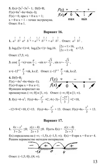 13
5. f(x)=2x3
−3x2
− 1; D(f)=R;
f′(x)=6x2
−6x=6х(х−l);
f′(x) = 0, при x = 0 и х = 1;
x = 0 и х = 1 − точки экстремума.
Ответ: 0 и 1.
Вариант 16.
1.
1
3a
5
3b
1
6a
1
6b
−
=
1 1
3 6a
+
5 1
3 6b
−
=
1
2a
3
2b . Ответ:
1
2a
3
2b .
2. log2(2x+1)>4; log2(2x+1)> log216. {2 1 16,
2 1 0;
x
x
+ >
+ >
x>7,5.
Ответ: (7,5; ∞).
3. cos(
2
π
+x)=cos
6
π
; −sin x=
3
2
, sin x=−
3
2
,
x=(−1)k+1
3
π
+πk, k∈Z. Ответ: (−1)k+1
3
π
+πk, k∈Z.
4. D(f)=R;
f′(x) = 6x2
−6x=6x(x−1);
f′(x)=0 при х = 0 и x=1;
Функция возрастает на
промежутках (−∞; 0] и [1, ∞). Ответ: (−∞; 0] и [1; ∞).
5. f(x) =4−x2
; F(x)=4x−
3
3
x
+C; 4⋅(−3)−
27
3
−⎛ ⎞
⎜ ⎟
⎝ ⎠
+C=10,
−12+9+C=10, C=13. F(x)=4x−
3
3
x
+ 13. Ответ: F(x)=4x−
3
3
x
+ 13.
Вариант 17.
1.
2
4
3 2
x x
x
−
+
≤0;
( 4)
2 3
x x
x
−
+
≥0. Пусть f(x) =
( 4)
2 3
x x
x
−
+
.
f(x) определена на (−∞; −1,5)∪(−1,5; ∞); f(x) = 0 при х = 0 и x= 4.
Решим неравенство методом интервалов:
Ответ: (−1,5; 0]∪[4; ∞).
Сайт егэурок (egeurok.ru)
 
