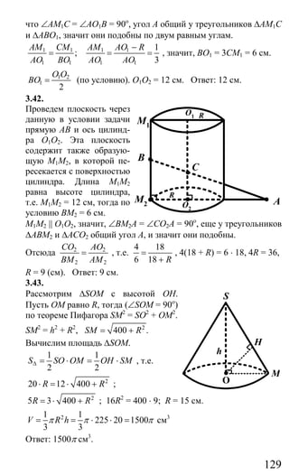 129
что ∠АМ1С = ∠АО1В = 90о
, угол А общий у треугольников ∆АМ1С
и ∆АВО1, значит они подобны по двум равным углам.
1 1 1 1
1 1 1 1
1
;
3
AM CM AM AO R
AO BO AO AO
−
= = = , значит, ВО1 = 3СМ1 = 6 см.
1 2
1
2
O O
BO = (по условию). О1О2 = 12 см. Ответ: 12 см.
3.42.
Проведем плоскость через
данную в условии задачи
прямую АВ и ось цилинд-
ра О1О2. Эта плоскость
содержит также образую-
щую М1М2, в которой пе-
ресекается с поверхностью
цилиндра. Длина М1М2
равна высоте цилиндра,
т.е. М1М2 = 12 см, тогда по
условию ВМ2 = 6 см.
M1M2 || O1O2, значит, ∠ВМ2А = ∠СО2А = 90о
, еще у треугольников
∆АВМ2 и ∆АСО2 общий угол А, и значит они подобны.
Отсюда 2 2
2 2
CO AO
BM AM
= , т.е.
4 18
6 18 R
=
+
, 4(18 + R) = 6 ⋅ 18, 4R = 36,
R = 9 (см). Ответ: 9 см.
3.43.
Рассмотрим ∆SOM c высотой ОН.
Пусть ОМ равно R, тогда (∠SOM = 90о
)
по теореме Пифагора SM2
= SO2
+ OM2
.
SM2
= h2
+ R2
, 2
400 .SM R= +
Вычислим площадь ∆SOM.
1 1
2 2
S SO OM OH SM∆ = ⋅ = ⋅ , т.е.
2
20 12 400R R⋅ = ⋅ + ;
2
5 3 400R R= ⋅ + ; 16R2
= 400 ⋅ 9; R = 15 см.
21 1
225 20 1500
3 3
V R hπ π π= = ⋅ ⋅ = см3
Ответ: 1500π см3
.
O1 R
O2
M2
M1
R
A
C
B
M
h
S
O
H
Сайт егэурок (egeurok.ru)
 