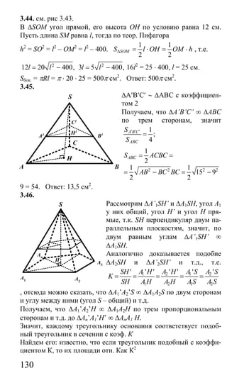 130
3.44. см. рис 3.43.
В ∆SOM угол прямой, его высота ОН по условию равна 12 см.
Пусть длина SM равна l, тогда по теор. Пифагора
h2
= SO2
= l2
– OM2
= l2
– 400.
1 1
2 2
SOMS l OH OM h∆ = ⋅ = ⋅ , т.е.
2
12 20 400,l l= − 2
3 5 400,l l= − 16l2
= 25 ⋅ 400, l = 25 см.
Sбок. = πRl = π ⋅ 20 ⋅ 25 = 500π см2
. Ответ: 500π см2
.
3.45.
∆A′B′C′ ∼ ∆ABC с коэффициен-
том 2
Получаем, что ∆A’B’C’ ∞ ∆ABC
по трем сторонам, значит
1
;
4
A B C
ABC
S
S
′ ′ ′
=
2 2 2 2
1
2
1 1
15 9
2 2
ABCS ACBC
AB BC BC
= =
= − = −
9 = 54. Ответ: 13,5 см2
.
3.46.
Рассмотрим ∆A’1SH’ и ∆A1SH, угол А1
у них общий, угол H’ и угол Н пря-
мые, т.к. SH перпендикуляр двум па-
раллельным плоскостям, значит, по
двум равным углам ∆A’1SH’ ∞
∆A1SH.
Аналогично доказывается подобие
∆A2SH и ∆A’2SH’ и т.д., т.е.
1 2 1 2
1 2 1 2
' ' ' ' ' ' 'SH A H A H A S A S
K
SH A H A H AS A S
= = = = =
, отсюда можно сказать, что ∆A1’A2’S ∞ ∆A1A2S по двум сторонам
и углу между ними (угол S – общий) и т.д.
Получаем, что ∆A1’A2’H ∞ ∆A1A2H по трем пропорциональным
сторонам и т.д. до ∆An’A1’H’ ∞ ∆AnA1 H.
Значит, каждому треугольнику основания соответствует подоб-
ный треугольник в сечении с коэф. К
Найдем его: известно, что если треугольник подобный с коэффи-
циентом К, то их площади отн. Как К2
A B
H
C
H1
A1 B1
C1
S
A1 A2
A3
An
S
H
Сайт егэурок (egeurok.ru)
 