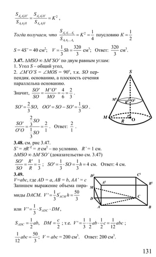 131
/ / / / /
2 1
1 2 1
2n n
n
A A H A A H
A A H A A H
S S
K
S S
′
= = ,
Тогда получаем, что
/ / /
2
1 2
... 2
...
1 1
поусловию
4 2
n n
n
A A A
A A A
S
K К
S
= = =
S = 4S’ = 40 см2
;
1 320
3 3
V Sh= = см3
; Ответ:
320
3
см3
.
3.47. ∆MSO ∞ ∆M’SO’ по двум равным углам:
1. Угол S – общий угол,
2. ∠M’O’S = ∠MOS = 90о
, т.к. SO пер-
пендик. основанию, а плоскость сечения
параллельна основанию.
Значит,
' ' ' 4 2
6 3
SO M O
SO MO
= = = .
2 1
' , ' '
3 3
SO SO OO SO SO SO= = − = .
2
' 23
1' 1
3
SO
SO
O O SO
= = . Ответ:
2
1
.
3.48. см. рис 3.47.
S’ = πR’2
= π см2
– по условию. R’ = 1 см.
∆MSO ∞ ∆M’SO’ (доказательство см. 3.47)
' ' 1
3
SO R
SO R
= = ;
1 1
' 4
3 3
SO SO h= ⋅ = = см. Ответ: 4 см.
3.49.
V=abc, где AD = a, AB = b, AA’ = c
Запишем выражение объема пира-
миды DACM. '1 50
'
3 3
ACMV S h= =
или
1
' ,
3
ADCV S DM= ⋅ ⋅
1
,
2 2
ADC
c
S ab DM= = ; т.е.
1 1 1 1
'
3 2 2 12
V ab c abc= ⋅ ⋅ = ;
1 50
;
12 3
abc = V = abc = 200 см3
. Ответ: 200 см3
.
M
R
S
O
M1
O1
R1
A
D
M
C
B
B1
C1
D1
A1
Сайт егэурок (egeurok.ru)
 