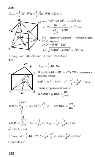 132
3.50.
'
1 1
' 2 ' 20
2 2
ACDS AC D H a D H= ⋅ = ⋅ = см2
.
Sосн. = а2
= 20 см2
, 2 5a = см
20 40
' 2 10
2 2 10
2
D H
a
= = = см
Из прямоугольного треугольника
DD′H имеем:
D’D2
= D’H2
– DH2
2 2
(2 10) ( 10) 30h = − = см;
V = Sосн. ⋅ h = 20 30⋅ см3
. Ответ: 20 30 см3
.
3.51.
1
2
ABMS AB MH= ⋅ .
В ∆АВС (АВ = ВС = АС) СН – медиана и
высота, тогда
СН2
= ВС2
– ВН2
=
2
2 23
4 4
a
a a− = , где а –
длина стороны основания.
В ∆МНС: ,
MC
tgMHC
CH
=
1
245 ,
3
2
CC
tg
a
′
° =
3
2,
2
h CC′= = ⋅ cos ;
CH
MHC
MH
=
3
2cos45
a
MH
=o
;
3
2
MH a= ;
1 3
4 6
2 2
ABMS a a= ⋅ =
a2
= 8 ⋅ 2, a = 4
V = Sосн. ⋅ h = 31 1 3 3
3 48
2 2 2 4
AB CH h a a a a⋅ ⋅ = ⋅ ⋅ = = см3
Ответ: 48 см3
.
B
A
C
D
A1
D1
C1
B1
H
B
H
BA
C
M
A1 B1
C1
Сайт егэурок (egeurok.ru)
 
