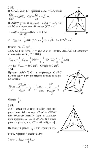 133
3.52.
В ∆C’HC угол С – прямой, а ∠Н = 60о
, тогда
12
60 , 4 3
' 3
CH
ctg CH
CC
= = =o
см
В ∆ВСН угол Н прямой, а ∠В = 60о
, т.к.
∆АВС равносторонний, тогда (ВС = а)
8
sin60
CH
a BC= = =o
см; а = 8 см
V = Sосн. ⋅ h =
1 1
8 4 3 12 192 3
2 2
AB CH h⋅ ⋅ = ⋅ ⋅ ⋅ = см3
Ответ: 192 3 см3
.
3.53. см. рис. 3.49. V = abc, a, b, c – длины AD, AB, AA’, соответ-
ственно (или BC, CD, DD’)
1 1 1 1 1
' ;
3 2 3 2 2 12
DACM ACD
c
V S DD AD CD abc= ⋅ ⋅ = ⋅ ⋅ ⋅ =
V = 12 ⋅ VDAMC = 480 см3
. Ответ: 480 см3
.
3.54.
Призма АВСA’B’C’ и пирамида C’ABC
имеют одну и ту же высоту и одно и то же
основание:
.
' '
. '
1 1
1 13 3;
13 2
3
осн
C ABC C ABC
осн C ABC
S h V
V V
V S h V V V V
= = = =
− −
Ответ:
1
2
.
3.55.
MN – средняя линия, значит, она па-
раллельна АВ, отсюда ∠ВАС = ∠NMC
как соответственные при параллель-
ных прямых. ∆АСВ ∞ ∆MNC (по двум
равным углам, т.к. ∠С – общий), коэф.
Подобия k равен
1
2
, т.к. средняя ли-
ния MN равна половине АВ2
.
Значит,
1
4
MNC ABCS S= .
H
BA
C
A1 B1
C1
A
B
C
A1
B1
C1
A B
S
M N
C
Сайт егэурок (egeurok.ru)
 