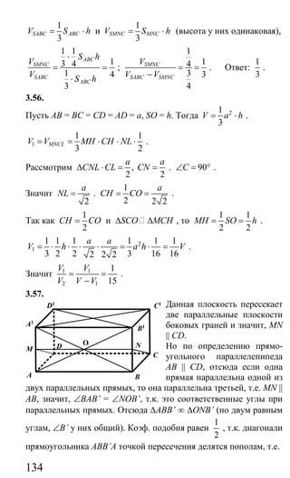 134
1
3
SABC ABCV S h= ⋅ и
1
3
SMNC MNCV S h= ⋅ (высота у них одинаковая),
1 1
13 4
1 4
3
ABC
SMNC
SABC
ABC
S h
V
V S h
⋅
= =
⋅
;
1
14
3 3
4
SMNC
SABC SMNC
V
V V
= =
−
. Ответ:
1
3
.
3.56.
Пусть AB = BC = CD = AD = a, SО = h. Тогда 21
3
V a h= ⋅ .
1
1 1
3 2
MNCLV V MH CH NL= = ⋅ ⋅ ⋅ .
Рассмотрим ,
2 2
a a
CNL CL CN∆ ⋅ = = . 90C∠ = ° .
Значит
2
a
NL = .
1
2 2 2
a
CH CO= = .
Так как
1
2
CH CO= и SCO MCH∆ ∆ , то
1 1
2 2
MH SO h= = .
2
1
1 1 1 1 1 1
3 2 2 3 16 162 2 2
a a
V h a h V= ⋅ ⋅ ⋅ ⋅ = ⋅ = .
Значит 1 1
2 1
1
15
V V
V V V
= =
−
.
3.57.
Данная плоскость пересекает
две параллельные плоскости
боковых граней и значит, MN
|| CD.
Но по определению прямо-
угольного параллелепипеда
AB || CD, отсюда если одна
прямая параллельна одной из
двух параллельных прямых, то она параллельна третьей, т.е. MN ||
AB, значит, ∠BAB’ = ∠NOB’, т.к. это соответственные углы при
параллельных прямых. Отсюда ∆ABB’ ∞ ∆ONB’ (по двум равным
углам, ∠B’ у них общий). Коэф. подобия равен
1
2
, т.к. диагонали
прямоугольника ABB’A точкой пересечения делятся пополам, т.е.
A B
D
C
B1
C1
A1
D1
M
O N
Сайт егэурок (egeurok.ru)
 