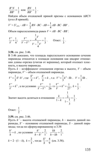 135
' 1
' 2
B N
BB
= или
1
' 2
BN
BB
= .
Найдем объем отсекаемой прямой призмы с основанием ∆BCN
(угол В прямой).
V’ = S’осн. ⋅ AB =
1 1
'
2 4
BN BC AB AB BC BB⋅ ⋅ = ⋅ ⋅ .
Объем параллелепипеда равен V = AB ⋅ BC ⋅ BB’.
1
' 1 ' 14;
14 ' 3
4
V
V V
V V V V V
= = =
− −
. Ответ:
1
3
.
3.58. см. рис. 3.46.
В 3.46 доказано, что площадь параллельного основанию сечения
пирамиды относится к площади основания как квадрат отноше-
ния длины отрезка (считая от вершины), который отсекает плос-
кость, к высоте пирамиды.
Пусть k – коэффициент отношения отрезка к высоте, V – объем
пирамиды, V’ – объем отсекаемой пирамиды.
1
' ' '
3
V S h= ⋅ , где 2' '
,
S h
k k
S h
= = , т.е. 31
'
3
V k Sh= ⋅ .
1
3
V Sh= .
3'V
k
V
= , а по условию 3' 1 1 1
,
' 26 27 3
V V
k k
V V V
′
= ⇒ = = =
−
.
Значит высота делиться в отношении
1
13
11 21
3
k
k
= =
− −
.
Ответ:
1
2
.
3.59. см. рис. 3.46.
Пусть h’ – высота отсекаемой пирамиды, h – высота данной пи-
рамиды, S’ – основание отсекаемой пирамиды, S – данной пира-
миды; тогда по сформулированному в 3.58
'h
k
h
= , по условию
' 2 2
; ;
' 1 1
h kh
h h h kh
= =
− −
k = 2 ⋅ (1 – k),
2
3
k = , тогда
' 4
9
S
S
= (см. 3.58).
Сайт егэурок (egeurok.ru)
 