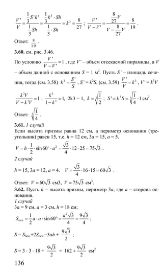 136
3
3
1 1
' '
' 83 3
1 1 27
3 3
S h k Sh
V
k
V Sh Sh
⋅
= = = =
⋅
;
8
' 827
8' 19
27
V
V
V V V V
= =
− −
.
Ответ: 8
1 9
.
3.60. см. рис. 3.46.
По условию
'
1
'
V
V V
=
−
, где V’ – объем отсекаемой пирамиды, а V
– объем данной с основанием S = 1 м2
. Пусть S’ – площадь сече-
ния, тогда (см. 3.58) 2 'S
k
S
= , S’ = k2
S. (см. 3.59) 3'V
k
V
= , V’ = k3
V
3
3
1
k V
V k V
=
−
,
3
3
1,
1
k
k
=
−
2k3 = 1, 3
1
2
k = ; 2 3
1
' 1
4
S k S= = ⋅ см2
.
Ответ: 3
1
4
.
3.61. 1 случай
Если высота призмы равна 12 см, а периметр основания (тре-
угольник) равен 15, т.е. h = 12 см, 3a = 15, а = 5.
21 3
sin60 12 25 75 3
2 4
V h a= ⋅ ⋅ ⋅ = ⋅ ⋅ =o
.
2 случай
h = 15, 3а = 12, а = 4.
3
16 15 60 3
4
V = ⋅ ⋅ = .
Ответ: 60 3V = см3, 75 3V = см3
.
3.62. Пусть h – высота призмы, периметр 3а, где а – сторона ос-
нования.
1 случай
3а = 9 см, а = 3 см, h = 18 см;
2
1 3 9 3
sin60
2 4 4
осн
a
S a a= ⋅ ⋅ ° = = ;
S = Sбок.+2Sосн.=3ah +
9 3
2
;
S = 3 ⋅ 3 ⋅ 18 +
9 3
2
=
9 3
162
2
+ см2
Сайт егэурок (egeurok.ru)
 