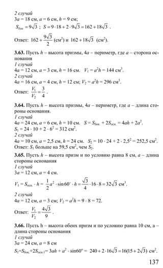 137
2 случай
3а = 18 см, а = 6 см, h = 9 см;
9 3бокS = ; 9 18 2 9 3 162 18 3S = ⋅ + ⋅ = + .
Ответ:
9 3
162
2
+ (см2
) и 162 18 3+ (см2
).
3.63. Пусть h – высота призмы, 4а – периметр, где а – сторона ос-
нования
1 случай
4а = 12 см, а = 3 см, h = 16 см. V1 = a2
h = 144 см3
.
2 случай
4а = 16 см, а = 4 см, h = 12 см; V2 = a2
h = 296 см3
.
Ответ: 1
2
3
4
V
V
= .
3.64. Пусть h – высота призмы, 4а – периметр, где а – длина сто-
роны основания.
1 случай
4а = 24 см, а = 6 см, h = 10 см. S = Sбок. + 2Sосн. = 4ah + 2a2
.
S1 = 24 ⋅ 10 + 2 ⋅ 62
= 312 см2
.
2 случай
4а = 10 см, а = 2,5 см, h = 24 см. S2 = 10 ⋅ 24 + 2 ⋅ 2,52
= 252,5 см2
.
Ответ: S1 больше на 59,5 см2
, чем S2.
3.65. Пусть h – высота призм и по условию равна 8 см, а – длина
стороны основания
1 случай
3a = 12 см, а = 4 см.
V1 = Sосн. ⋅ h = 21 3
sin60 16 8 32 3
2 4
a h⋅ ⋅ = ⋅ ⋅ =o
см3
.
2 случай
4а = 12 см, а = 3 см; V2 = a2
h = 9 ⋅ 8 = 72.
Ответ: 1
2
4 3
9
V
V
= .
3.66. Пусть h – высота обеих призм и по условию равна 10 см, а –
длина стороны основания
1 случай
3а = 24 см, а = 8 см
S1=Sбок.+2Sосн.1= 3ah + a2
⋅ sin60o
= 240 2 16 3 16(15 2 3)+ ⋅ = + см2
.
Сайт егэурок (egeurok.ru)
 
