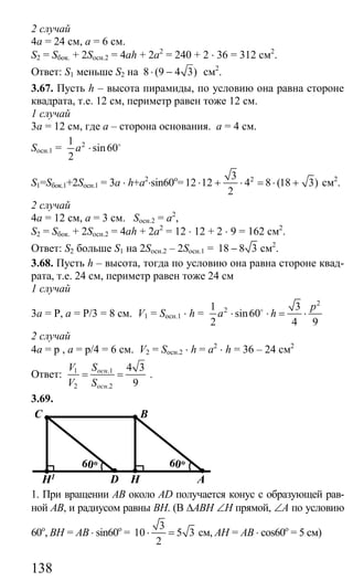 138
2 случай
4а = 24 см, а = 6 см.
S2 = Sбок. + 2Sосн.2 = 4ah + 2a2
= 240 + 2 ⋅ 36 = 312 см2
.
Ответ: S1 меньше S2 на 8 (9 4 3)⋅ − см2
.
3.67. Пусть h – высота пирамиды, по условию она равна стороне
квадрата, т.е. 12 см, периметр равен тоже 12 см.
1 случай
3а = 12 см, где а – сторона основания. а = 4 см.
Sосн.1 = 21
sin60
2
a ⋅ o
S1=Sбок.1+2Sосн.1 = 3a ⋅ h+a2
⋅sin60o
= 23
12 12 4 8 (18 3)
2
⋅ + ⋅ = ⋅ + см2
.
2 случай
4а = 12 см, а = 3 см. Sосн.2 = а2
,
S2 = Sбок. + 2Sосн.2 = 4ah + 2a2
= 12 ⋅ 12 + 2 ⋅ 9 = 162 см2
.
Ответ: S2 больше S1 на 2Sосн.2 – 2Sосн.1 = 18 8 3− см2
.
3.68. Пусть h – высота, тогда по условию она равна стороне квад-
рата, т.е. 24 см, периметр равен тоже 24 см
1 случай
3а = Р, а = Р/3 = 8 см. V1 = Sосн.1 ⋅ h =
2
21 3
sin60
2 4 9
p
a h⋅ ⋅ = ⋅o
2 случай
4а = р , а = р/4 = 6 см. V2 = Sосн.2 ⋅ h = a2
⋅ h = 36 – 24 см2
Ответ: 1 .1
2 .2
4 3
9
осн
осн
V S
V S
= = .
3.69.
C B
H1 D H A
60o60o
1. При вращении АВ около AD получается конус с образующей рав-
ной АВ, и радиусом равны ВН. (В ∆АВН ∠Н прямой, ∠А по условию
60о
, ВН = АВ ⋅ sin60o
=
3
10 5 3
2
⋅ = см, АН = АВ ⋅ cos60o
= 5 см)
Сайт егэурок (egeurok.ru)
 