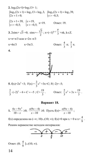 14
2. log3(2x+l)=log313+ 1;
{ 3 3 3log (2 1) log 13 log 3,
2 1 0;
x
x
+ = +
+ > { 3 3log (2 1) log 39,
0,5;
x
x
+ =
> −
{2 1 39,
0,5;
x
x
+ =
> − { 19,
0,5;
x
x
=
> −
x=19. Ответ: 19.
3. 2sinx+ 3 =0; sinx=−
3
2
; x=(−1)k+1
3
π
+πk, k∈Z.
x=π+π/3 или х=2π–π/3
х=4π/3 х=5π/3. Ответ:
4
3
π;
5
3
π.
4.
5. f(x)=2х2
+3; F(x) = 32
3
х +3x+C; F(–2)=–5;
32
( 2) 6 5
3
С⋅ − − + = − ; С=
19
3
. Ответ: 32 19
3
3 3
х х+ + .
Вариант 18.
1.
2
4 9
10
x x
x
−
−
≥0;
(9 4)
10
x x
x
−
−
≥0. Пусть f(x)=
(9 4)
10
x x
x
−
−
;
f(x) определена на (−∞; 10)∪(10; ∞); f(х)=0 при x = 0 и x=
4
9
.
Решим неравенство методом интервалов:
Ответ: (0;
4
9
]∪(10; ∞).
Сайт егэурок (egeurok.ru)
 