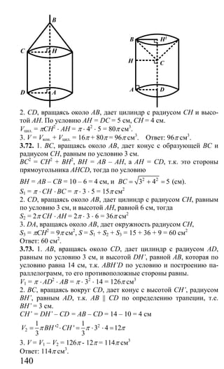 140
C
D
B
A
H
H1
C
D
B
A
H
2. CD, вращаясь около АВ, дает цилиндр с радиусом СН и высо-
той АН. По условию АН = DC = 5 см, СН = 4 см.
Vцил. = πСH2
⋅ AH = π ⋅ 42
⋅ 5 = 80π см3
.
3. V = Vкон. + Vцил. = 16π + 80π = 96π см3
. Ответ: 96π см3
.
3.72. 1. ВС, вращаясь около АВ, дает конус с образующей ВС и
радиусом СН, равным по условию 3 см.
ВС2
= СН2
+ ВН2
, ВН = АВ – АН, а АН = CD, т.к. это стороны
прямоугольника АНСD, тогда по условию
ВН = АВ – СВ = 10 – 6 = 4 см, и 2 2
3 4 5BC = + = (см).
S1 = π ⋅ CH ⋅ BC = π ⋅ 3 ⋅ 5 = 15π см2
2. CD, вращаясь около АВ, дает цилиндр с радиусом СН, равным
по условию 3 см, и высотой АН, равной 6 см, тогда
S2 = 2π CH ⋅ AH = 2π ⋅ 3 ⋅ 6 = 36π см2
3. DA, вращаясь около АВ, дает окружность радиусом СН,
S3 = πCH2
= 9π см2
, S = S1 + S2 + S3 = 15 + 36 + 9 = 60 см2
Ответ: 60 см2
.
3.73. 1. АВ, вращаясь около CD, дает цилиндр с радиусом AD,
равным по условию 3 см, и высотой DH’, равной АВ, которая по
условию равна 14 см, т.к. ABH’D по условию и построению па-
раллелограмм, то его противоположные стороны равны.
V1 = π ⋅ AD2
⋅ AB = π ⋅ 32
⋅ 14 = 126π см3
2. BC, вращаясь вокруг CD, дает конус с высотой СН’, радиусом
BH’, равным AD, т.к. AB || CD по определению трапеции, т.е.
BH’ = 3 см.
CH’ = DH’ – CD = AB – CD = 14 – 10 = 4 см
2 2
2
1 1
' ' 3 4 12
3 3
V BH CHπ π π= ⋅ = ⋅ ⋅ =
3. V = V1 – V2 = 126π - 12π = 114π см3
Ответ: 114π см3
.
Сайт егэурок (egeurok.ru)
 