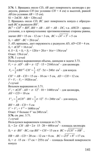 141
3.74. 1. Вращаясь около CD, АВ дает поверхность цилиндра с ра-
диусом, равным СН (по условию СН = 4 см) и высотой, равной
АВ (по условию АВ = 15 см).
S1 = 2πCH ⋅ AB = 120π см2
2. Вращаясь около CD, ВС дает поверхность конуса с образую-
щей ВС и радиусом BH’.
ВС2
= СН2
+ ВН2
, ВН = АВ – АН = АВ – DC, т.к. AHCD – прямо-
угольник, а в прямоугольнике противоположные стороны равны,
значит ВН = 15 см – 12 см = 3 см, 2 2
4 3 5BC = + = см
S2 = πBH’ ⋅ BC = 20π см2
.
3. AD, вращаясь, дает окружность с радиусом AD, AD=CH = 4 см.
S3 = πCH2
= 16π см2
.
4. S = S1 + S2 + S3 = 120π + 20π + 16π = 156π см2
Ответ: 156π см2
.
3.75. 1 случай
Пользуемся выражениями объема, данными в задаче 3.73.
V1 = π ⋅ AD2
⋅ AB = π ⋅ 122
⋅ 15 = 2160π см3
– для цилиндра
2 2
2
1 1
' ' 12 5 240
3 3
V BH CHπ π π= ⋅ = ⋅ ⋅ = см3
– для конуса
CH’ = AB – CD = 15 см – 10 см = 5 см, AD = CH = 12 см.
V = V1 – V2 = 1920π см3
.
2 случай
Возьмем выражения из 3.71.
V’1 = πCH2
⋅ AH = π ⋅ 122
⋅ 10 = 1440π см3
– для цилиндра,
AH = CD = 10 см
2 2
2
1 1
' 12 5 240
3 3
V CH BHπ π π= ⋅ = ⋅ ⋅ = см3
– для конуса,
ВН = АВ – CD = 5 см
V’ = V’1 + V’2
= 1680π см3
Ответ: V больше V’ на 240π см3
.
3.76. см. рис. 3.71.
1 случай
Пользуемся выражением площади из 3.74.
S1 = 2π ⋅ CH ⋅ AB = 2π ⋅ 15 ⋅ 20 = 600π см2
– площадь цилиндра
S2 = π ⋅ BH’ ⋅ BC, где BH’ = СН = 15 см и 2 2
BC CH HB= + ,
НВ = АВ – CD = 20 см – 12 см = 8 см. 2 2
15 8 17BC = + = см.
S2 = π ⋅ 15 см ⋅ 17 см = 255π см2
– площадь боковой поверхности
конуса
Сайт егэурок (egeurok.ru)
 