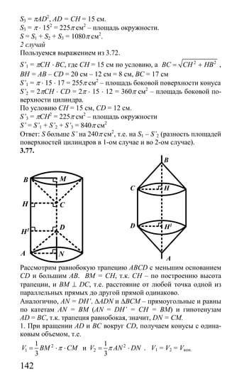 142
S3 = πAD2
, AD = CH = 15 см.
S3 = π ⋅ 152
= 225π см2
– площадь окружности.
S = S1 + S2 + S3 = 1080π см2
.
2 случай
Пользуемся выражением из 3.72.
S’1 = πCH ⋅ BC, где СН = 15 см по условию, а 2 2
BC CH HB= + ,
ВН = АВ – СD = 20 см – 12 см = 8 см, ВС = 17 см
S’1 = π ⋅ 15 ⋅ 17 = 255π см2
– площадь боковой поверхности конуса
S’2 = 2πCH ⋅ CD = 2π ⋅ 15 ⋅ 12 = 360π см2
– площадь боковой по-
верхности цилиндра.
По условию СН = 15 см, CD = 12 см.
S’3 = πCH2
= 225π см2
– площадь окружности
S’ = S’1 + S’2 + S’3 = 840π см2
Ответ: S больше S’ на 240π см2
, т.е. на S1 – S’2 (разность площадей
поверхностей цилиндров в 1-ом случае и во 2-ом случае).
3.77.
H1
C
D
B
A
H
N
M
C
D
B
A
H
H1
Рассмотрим равнобокую трапецию ABCD с меньшим основанием
CD и большим АВ. ВМ = СН, т.к. СН – по построению высота
трапеции, и BM ⊥ DC, т.е. расстояние от любой точка одной из
параллельных прямых до другой прямой одинаково.
Аналогично, AN = DH’. ∆ADN и ∆ВСМ – прямоугольные и равны
по катетам AN = BM (AN = DH’ = CH = BM) и гипотенузам
AD = BC, т.к. трапеция равнобокая, значит, DN = CM.
1. При вращении AD и ВС вокруг CD, получаем конусы с одина-
ковым объемом, т.е.
2
1
1
3
V BM CMπ= ⋅ ⋅ и 2
2
1
3
V AN DNπ= ⋅ . V1 = V2 = Vкон.
Сайт егэурок (egeurok.ru)
 