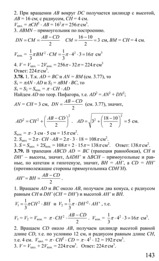 143
2. При вращении АВ вокруг DC получается цилиндр с высотой,
АВ = 16 см; с радиусом, СН = 4 см.
Vцил. = πCH2
⋅ AB = 162
π = 256π см3
.
3. ABMN – прямоугольник по построению.
2
AB CD
DN CM
−
= =
16 10
3
2
CM
−
= = см, ВМ = СН = 4 см.
Vкон. = 2 21 1
4 3 16
3 3
BM CMπ π π⋅ = ⋅ ⋅ = см3
4. V = Vцил. – 2Vкон. = 256π - 32π = 224π см3
Ответ: 224π см3
.
3.78. 1. Т.к. AD = BC и AN = BM (см. 3.77), то
S1 = πAN ⋅ AD и S2 = πBM ⋅ BC, то
S1 = S2 = Sкон. = π ⋅ CH ⋅ AD
Найдем AD по теор. Пифагора, т.е. AD2
= AN2
+ DN2
;
AN = CH = 3 см,
2
AB CD
DN
−
= (см. 3.77), значит,
2
2 2
2
AB CD
AD CH
−⎛ ⎞
= + ⎜ ⎟
⎝ ⎠
.
2
2 18 10
3 5
2
AD
−⎛ ⎞
= + =⎜ ⎟
⎝ ⎠
см.
Sкон. = π ⋅ 3 см ⋅ 5 см = 15π см2
.
2. Sцил. = 2π ⋅ CH ⋅ AB = 2π ⋅ 3 ⋅ 18 = 108π см2
.
3. S = Sцил. + 2Sкон. = 108π + 2 ⋅ 15π = 138π см2
. Ответ: 138π см2
.
3.79. В трапеции ABCD AD = BC (трапеция равнобокая), СН и
DH’ – высоты, значит, ∆ADH’ и ∆ВСН – прямоугольные и рав-
ные, по катетам и гипотенузе, значит, ВН = АН’, а CD = HH’
(противолежащие стороны прямоугольника CDH’H).
'
2
AB CD
AH BH
−
= = .
1. Вращаем AD и ВС около АВ, получаем два конуса, с радиусом
равным СН и DH’ (CH = DH’) и высотой AH’ и ВН.
2
1
1
3
V CH BHπ= ⋅ и 2
2
1
' '
3
V DH AHπ= ⋅ ⋅ , т.е.
V1 = V2 = Vкон. = 2
2
AB CD
CHπ
−
⋅ ⋅ . Vкон. = 21
4 3 16
3
π π⋅ ⋅ = см3
.
2. Вращаем CD около АВ, получаем цилиндр высотой равной
длине CD, т.е. по условию 12 см, и радиусом равным длине СН,
т.е. 4 см. Vцил. = π ⋅ CH2
⋅ CD = π ⋅ 42
⋅ 12 = 192π см3
.
3. V = Vцил. + 2Vкон. = 224π см3
. Ответ: 224π см3
.
Сайт егэурок (egeurok.ru)
 