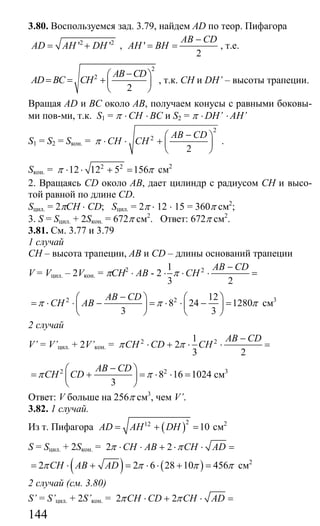 144
3.80. Воспользуемся зад. 3.79, найдем AD по теор. Пифагора
2 2
' 'AD AH DH= + , '
2
AB CD
AH BH
−
= = , т.е.
2
2
2
AB CD
AD BC CH
−⎛ ⎞
= = +⎜ ⎟
⎝ ⎠
, т.к. СН и DH’ – высоты трапеции.
Вращая AD и ВС около АВ, получаем конусы с равными боковы-
ми пов-ми, т.к. S1 = π ⋅ CH ⋅ BC и S2 = π ⋅ DH’ ⋅ AH’
S1 = S2 = Sкон. =
2
2
2
AB CD
CH CHπ
−⎛ ⎞
⋅ ⋅ + ⎜ ⎟
⎝ ⎠
.
Sкон. = 2 2
12 12 5 156π π⋅ ⋅ + = cм2
2. Вращаясь CD около АВ, дает цилиндр с радиусом СН и высо-
той равной по длине CD.
Sцил. = 2πСH ⋅ CD; Sцил. = 2π ⋅ 12 ⋅ 15 = 360π cм2
;
3. S = Sцил. + 2Sкон. = 672π см2
. Ответ: 672π см2
.
3.81. См. 3.77 и 3.79
1 случай
СН – высота трапеции, АВ и CD – длины оснований трапеции
V = Vцил. – 2Vкон. = πCH2
⋅ AB - 2 21
3 2
AB CD
CHπ
−
⋅ ⋅ ⋅ =
2 2 12
8 24 1280
3 3
AB CD
CH ABπ π π
−⎛ ⎞ ⎛ ⎞
= ⋅ ⋅ − = ⋅ ⋅ − =⎜ ⎟ ⎜ ⎟
⎝ ⎠ ⎝ ⎠
см3
2 случай
V’ = V’цил. + 2V’кон. = 2 21
2
3 2
AB CD
CH CD CHπ π
−
⋅ + ⋅ ⋅ =
2 2
8 16 1024
3
AB CD
CH CDπ π
−⎛ ⎞
= + = ⋅ ⋅ =⎜ ⎟
⎝ ⎠
см3
Ответ: V больше на 256π см3
, чем V’.
3.82. 1 случай.
Из т. Пифагора ( )212
10AD AH DH= + = см2
S = Sцил. + 2Sкон. = 2 2CH AB CH ADπ π⋅ ⋅ + ⋅ ⋅ =
( ) ( )2 2 6 28 10 456CH AB ADπ π π π= ⋅ + = ⋅ ⋅ + = см2
2 случай (см. 3.80)
S’ = S’цил. + 2S’кон. = 2 2CH CD CH ADπ π⋅ + ⋅ =
Сайт егэурок (egeurok.ru)
 