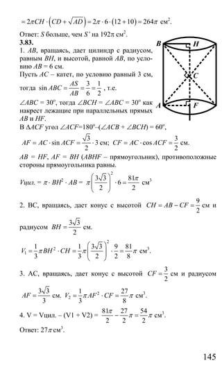 145
( ) ( )2 2 6 12 10 264CH CD ADπ π π= ⋅ + = ⋅ ⋅ + = см2
.
Ответ: S больше, чем S’ на 192π см2
.
3.83.
1. АВ, вращаясь, дает цилиндр с радиусом,
равным ВН, и высотой, равной АВ, по усло-
вию АВ = 6 см.
Пусть АС – катет, по условию равный 3 см,
тогда
3 1
sin
6 2
AS
ABC
AB
= = = , т.е.
∠АВС = 30о
, тогда ∠ВСН = ∠АВС = 30о
как
накрест лежащие при параллельных прямых
АВ и HF.
В ∆ACF угол ∠ACF=180о
–(∠АСВ + ∠ВСН) = 60о
,
3
sin 3
2
AF AC ACF= ⋅ = ⋅ см;
3
cos
2
CF AC ACF= ⋅ = см.
АВ = HF, AF = BH (ABHF – прямоугольник), противоположные
стороны прямоугольника равны.
Vцил. = π ⋅ BH2
⋅ AB =
2
3 3 81
6
2 2
π
π
⎛ ⎞
⋅ =⎜ ⎟⎜ ⎟
⎝ ⎠
см3
2. ВС, вращаясь, дает конус с высотой
9
2
CH AB CF= − = см и
радиусом
3 3
2
BH = см.
2
2
1
1 1 3 3 9 81
3 3 2 2 8
V BH CHπ π π
⎛ ⎞
= ⋅ = ⋅ =⎜ ⎟⎜ ⎟
⎝ ⎠
см3
.
3. АС, вращаясь, дает конус с высотой
3
2
CF = см и радиусом
3 3
3
AF = см. 2
2
1 27
3 8
V AF CFπ π= ⋅ = см3
.
4. V = Vцил. – (V1 + V2) =
81 27 54
2 2 2
π
π π− = см3
.
Ответ: 27π см3
.
C
F
B
A
H
Сайт егэурок (egeurok.ru)
 