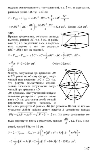 147
медиана равностороннего треугольника), т.е. 2 см, и радиусами,
равными длине АМ, т.е. 2 3 см.
V = Vцил. – 2Vкон. = 2 21
2
3 2
BC
AM BC AMπ π⋅ − ⋅ ⋅ =
2
2 2
32
3 3
BC AM BC
AM BC
π
π π
⋅⎛ ⎞
= ⋅ − = =⎜ ⎟
⎝ ⎠
см3
. Ответ: 32π см3
.
3.86.
Вращая треугольник, получаем цилиндр
высотой, равной АС, т.е. 3 см, и радиу-
сом ВС, т.е. по условию 4 см, с вырезан-
ным конусом с тем же радиусом
(ВС = AD) и той же высотой.
V = Vцил. – Vкон. = 2 2 21 2
3 3
BC AC BC AC BC ACπ π π⋅ − ⋅ = ⋅ =
22
4 3 32
3
π π= ⋅ ⋅ = см2
. Ответ: 32π см3
.
3.87.
Фигура, полученная при вращении АВ
и BD, равна по объему фигуре, полу-
ченной при вращении АС и CD, т.к.
эти фигуры симметричны относи-
тельно плоскости окружности, полу-
ченной при вращении AD.
АВ, вращаясь, дает усеченный конус с
меньшим радиусом r, равным поло-
вине AD, т.к. диагонали ромба точкой
пересечения делятся пополам, с
большим радиусом R равным AD (по условию 10 см), из прямо-
угольного ∆АВМ найдем длину высоты h усеченного конуса
2 2 2 2
13 5 12BM AB AM= − = − = см. Из этого усеченного ко-
нуса вырезается конус с радиусом, равным
2
AD
, т.е. 5 см, и вы-
сотой, равной ВМ, т.е. 12 см.
V = 2 ⋅ (Vус.кон. – Vкон.) = ( )2 2 21 1
2
3 3
R r Rr h r hπ π
⎛ ⎞
⋅ + + ⋅ − =⎜ ⎟
⎝ ⎠
( ) ( )2 21 1
2 2 10 10 5 12 1200
3 3
R Rr hπ π π= ⋅ + = ⋅ + ⋅ ⋅ = см3
.
C B
A D
O1
DM
B
A
C
O2
Сайт егэурок (egeurok.ru)
 