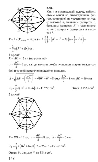 148
3.88.
Как и в предыдущей задаче, найдем
объем одной из симметричных фи-
гур, состоящей из усеченного конуса
(с высотой h, меньшим радиусом r,
большим радиусом R) и удаленного
из него конуса с радиусом r и высо-
той h.
V = 2 ⋅ (Vус.кон. – Vкон.) = ( )2 2 21 1
2
3 3
R r Rr h r hπ π
⎛ ⎞
⋅ + + − =⎜ ⎟
⎝ ⎠
( )22
3
R Rr hπ= + ⋅ .
1 случай
R = АС = 12 см (по условию).
6
2
AC
r = = см, т.к. диагонали ромба перпендикулярны между со-
бой и точкой пересечения делятся пополам.
2
2 2 2
10 6 8
2
AC
h AB
⎛ ⎞
= − = − =⎜ ⎟
⎝ ⎠
см, ( 8
2
BD
= см, BD = 16 см)
( )2
1
2
12 12 6 8 1152
3
V π π= + ⋅ ⋅ = см3
. Ответ: 1152π см3
.
2 случай
O1
DM
A
B
C
O2
R = BD = 16 см; 8
2
BD
r = = см; 6
2
AC
h = = см.
( )2
2
2
16 16 8 6 256 6 1536
3
V π π= + ⋅ ⋅ = ⋅ = см3
.
Ответ: V1 меньше V2 на 384π см3
.
O1
AM
B
C
D O2
Сайт егэурок (egeurok.ru)
 