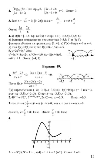 15
2. 0,5 0,5log (3 1) log 8,
3 1 0;
x
x
− =⎧
⎨ − >⎩
{3 1 8,
3 1 0;
x
x
− =
− >
x=3. Ответ: 3.
3. 2cos x + 3 = 0, [0; 2π]; cos x = −
3
2
,
6
х
π
π= ±
Ответ:
5
6
π
;
7
6
π
.
4. а) D(f) = [−3,5; 6]; б) f(x) > 2 при x∈(−1; 2,5)∪(5,5; 6);
в) функция возрастает на промежутках [−3,5; 1] и [4; 6];
функция убывает на промежутке [1; 4]; г) f′(x)=0 при x=1 и x=4;
д) max f(x) =f(1)=4,5; min f(x)=f(−3,5)=−4.5.
5. y=2x3
+9x2
−24x;
y′=6x2
+18x−24; x2
+3x−4≤0; (x−1)(x+4)≤0.
−4≤ x ≤ 1. Ответ: [−4; 1].
Вариант 19.
1.
2
3 27
2 7
x
x
−
+
<0;
3( 3)( 3)
2 7
x x
x
+ −
+
<0.
Пусть f(x)=
3( 3)( 3)
2 7
x x
x
+ −
+
;
f(x) определена на (−∞; −3,5)∪(−3,5; ∞); f(x)=0 при x=−3 и х = 3.
x∈(−∞; −3,5)∪(−3; 3). Ответ: (−∞; −3,5)∪(−3; 3).
2. 49x+1
=(1/7)x
; 72(x+1)
=7−x
, 2x+2=−x, x=−2/3. Ответ: −2/3.
3. cos x+ sin (
2
π
−x)+ cos (π +x)=0; cos x + cos x − cos x =0;
cos x=0, x=
2
π
+πk, k∈Z. Ответ:
2
π
+πk, k∈Z.
4.
5. v = S′(t), S′ = 1 + t, v(4) = 1 + 4 = 5 (м/с). Ответ: 5 м/с.
Сайт егэурок (egeurok.ru)
 