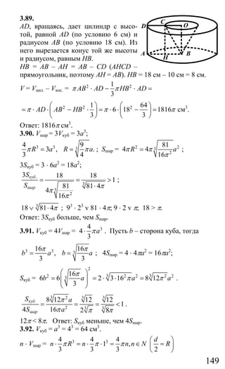 149
3.89.
AD, вращаясь, дает цилиндр с высо-
той, равной AD (по условию 6 см) и
радиусом АВ (по условию 18 см). Из
него вырезается конус той же высоты
и радиусом, равным НВ.
НВ = АВ – АН = АВ – CD (AHCD –
прямоугольник, поэтому АН = АВ). НВ = 18 см – 10 см = 8 см.
V = Vцил. – Vкос. = 2 21
3
AB AD HB ADπ π⋅ − ⋅ =
2 2 21 64
6 18 1816
3 3
AD AB HBπ π π
⎛ ⎞ ⎛ ⎞
= ⋅ ⋅ − ⋅ = ⋅ ⋅ − =⎜ ⎟ ⎜ ⎟
⎝ ⎠ ⎝ ⎠
см3
.
Ответ: 1816π см3
.
3.90. Vшар = 3Vкуб = 3а3
;
3 3 3
4 9
3 , .
3 4
R a R aπ π= = ; Sшар = 2 23
2
81
4 4
16
R aπ π
π
= ;
3Sкуб = 3 ⋅ 6a2
= 18а2
;
.
3
3
2
3 18 18
1
81 81 4
4
16
куб
шар
S
S π
π
π
= = >
⋅
;
3
18 81 4π∨ ⋅ ; 93
⋅ 23
v 81 ⋅ 4π; 9 ⋅ 2 v π; 18 > π.
Ответ: 3Sкуб больше, чем Sшар.
3.91. Vкуб = 4Vшар = 34
4
3
aπ⋅ . Пусть b – сторона куба, тогда
3 3 3
16 16
,
3 3
b a b a
π π
= = ; 4Sшар = 4 ⋅ 4πa2
= 16πa2
;
Sкуб =
2
3 32 2 2 2 23
16
6 6 2 3 16 8 12
3
b a a a
π
π π
⎛ ⎞
= = ⋅ ⋅ =⎜ ⎟⎜ ⎟
⎝ ⎠
.
3 3 32
2 3 3
8 12 12 12
1
4 16 2 8
куб
шар
S a
S a
π
π π π
= = = < .
12π < 8π. Ответ: Sкуб меньше, чем 4Sшар.
3.92. Vкуб = а3
= 43
= 64 см3
.
n ⋅ Vшар = 3 34 4 4
1 ,
3 3 3 2
d
n R n n n N Rπ π π
⎛ ⎞
⋅ = ⋅ ⋅ = ∈ =⎜ ⎟
⎝ ⎠
D
A
C
O
B
H
Сайт егэурок (egeurok.ru)
 