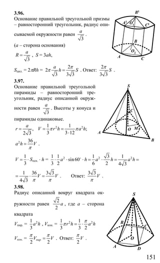 151
3.96.
Основание правильной треугольной призмы
– равносторонний треугольник, радиус опи-
сываемой окружности равен
3
a
.
(а – сторона основания)
3
a
R = , S = 3ah,
Sцил. = 2πRh =
2
2
3 3 3
a
h S
π
π = . Ответ:
2
3 3
S
π
.
3.97.
Основание правильной треугольной
пирамиды – равносторонний тре-
угольник, радиус описанной окруж-
ности равен
3
a
. Высоты у конуса и
пирамиды одинаковые.
2 21 1
, ;
3 3 122 3
a
r V r h a hπ π= = =
⋅
2 36
a h V
π
= .
1
3
V = ⋅ Sосн. ⋅ h = 2 2 21 1 1 3 1
sin60
3 2 6 2 4 3
a h a h a h⋅ ⋅ ⋅ = ⋅ = =o
1 36 3 3
4 3
V V
π π
= ⋅ = . Ответ:
3 3
V
π
.
3.98.
Радиус описанной вокруг квадрата ок-
ружности равен
2
2
a , где а – сторона
квадрата
Vпир. = 21
3
a h , Vкон. = 2 21 1
3 3 2
r h a h
π
π = ⋅
Vкон. =
2 2
пирV V
π π
= . Ответ:
2
V
π
.
O2
O1
B1
A1
C1
CA
B
A
S
C
B
MO
C
B
A D
O
S
Сайт егэурок (egeurok.ru)
 