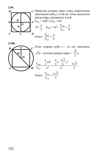 152
3.99.
Проведем сечение через точку пересечения
диагоналей куба, в этой же точке находится
центр шара, вписанного в куб.
Sшар = 4πR2
и Sкуб = 6а2
2
a
R = . Sшар = πа2
,
6
шар
куб
S
S
π
= .
Ответ:
6
шар
куб
S
S
π
= .
3.100.
Если сторона куба а , то его диагональ
3а , поэтому радиус шара =
3
2
а .
3 3
3 3
4 4 3 3
33 3 8
2
шар
куб
R aV
V a a
π π
π
⋅
= = = .
Ответ:
3
2
шар
куб
V
V
π
= .
B C
NM
DA a
O
R
R
B C
DA
R
a
O
Сайт егэурок (egeurok.ru)
 