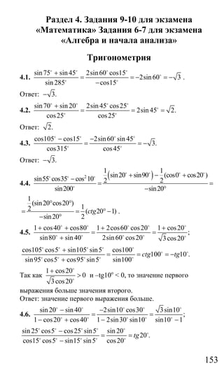 153
Раздел 4. Задания 9-10 для экзамена
«Математика» Задания 6-7 для экзамена
«Алгебра и начала анализа»
Тригонометрия
4.1.
sin75 sin45 2sin60 cos15
2sin60 3
sin 285 cos15
+
= = − = −
−
o o o o
o
o o
.
Ответ: 3.−
4.2.
sin70 sin 20 2sin 45 cos25
2sin45 2.
cos25 cos25
+
= = =
o o o o
o
o o
Ответ: 2.
4.3.
cos105 cos15 2sin60 sin 45
3.
cos315 cos45
− −
= = −
o o o o
o o
Ответ: 3.−
4.4.
( )2
1 1
sin20 sin90 (cos0 cos20 )
sin55 cos35 cos 10 2 2
sin200 sin20
+ − +
−
= =
− °
o o o o
o o o
o
1
(sin20 cos20 )
12 ( 20 1)
sin20 2
ctg
° °
= = ° −
− °
.
4.5.
1 cos40 cos80 1 2cos60 cos20 1 cos20
;
sin80 sin 40 2sin60 cos20 3cos20
+ + + +
= =
+
o o o o o
o o o o o
cos105 cos5 sin105 sin5 cos100
100 10 .
sin95 cos5 cos95 sin5 sin100
ctg tg
+
= = = −
+
o o o o o
o o
o o o o o
Так как
1 cos20
0
3cos20
+
>
o
o
и –tg10o
< 0, то значение первого
выражения больше значения второго.
Ответ: значение первого выражения больше.
4.6.
sin20 sin40 2sin10 cos30 3sin10
;
1 cos20 cos40 1 2sin30 sin10 sin10 1
− −
= =
− + − −
o o o o o
o o o o o
sin 25 cos5 cos25 sin5 sin 20
20 .
cos15 cos5 sin15 sin5 cos20
tg
−
= =
−
o o o o o
o
o o o o o
Сайт егэурок (egeurok.ru)
 