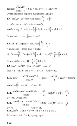 154
Так как
3sin10
0
sin10 1
<
−
o
o
(0 < sin10o
< 1) и tg20o
> 0.
Ответ: значение первого выражения меньше.
4.7. ( )
3
cos 2 3 cos sin3 cos
2
x x x x
π
π
⎛ ⎞
− + + =⎜ ⎟
⎝ ⎠
= cos3x ⋅ cos x + sin3x ⋅ sin x = cos2x;
1
cos2 ; 2 2 ; , .
2 3 3
x x k x k k Z
π π
π π π
⎛ ⎞
= − = ± − + = ± + ∈⎜ ⎟
⎝ ⎠
Ответ: cos2x; , .
3
x k k Z
π
π= ± + ∈
4.8. ( )
3
sin 3 cos cos3 cos
2
x x x x
π
π
⎛ ⎞
− + − =⎜ ⎟
⎝ ⎠
= sin3x cos x – cos3x sin x = sin2x;
( ) ( )
1 13
sin 2 ; 2 1 , 1 , .
2 3 6 2
k k
x x k x k k Z
π π π
π
+ +
= − = − + = − + ∈
Ответ: sin2x; ( ) 1
1 , .
6 2
k
x k k Z
π π+
= − + ∈
4.9. sinxo
= sin2
15o
– 2sin15o
cos15o
+ cos2
15o
;
sinxo
= 1 – sin30o
;
1
sin ;
2
x =o
х = 30. Ответ: 30.
4.10.
2 2
cos 75 sin 75
cos ;
sin270
x
−
=
o o
o
o
cos150
cos ;
1
x =
−
o
o
cosxo
= cos30o
;
3
cos ;
2
x =o
x = 30. Ответ: 30.
4.11.
sin30 cos cos30 sin 2
;
cos180 2
x x+
=
o o o o
o ( ) 2
sin 30 ;
2
x+ = −o o
х = 195. Ответ: 195.
4.12.
cos45 cos sin 45 sin
0,5;
sin270
x x−
=
o o o o
o ( ) 1
cos 45 ;
2
x+ = −o o
х = 75. Ответ: 75.
4.13. 2sin2
x – 3sin x + 1 = 0. sin x = a, a ∈ [-1; 1].
2a2
– 3a + 1 = 0; D = 1; 1
1
;
2
a = a2 = 1;
Сайт егэурок (egeurok.ru)
 