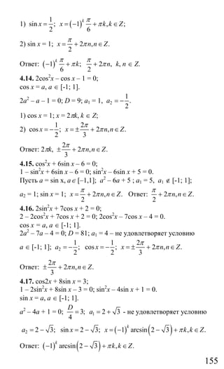 155
1) ( )
1
sin ; 1 , ;
2 6
k
x x k k Z
π
π= = − + ∈
2) sin x = 1; 2 , .
2
x n n Z
π
π= + ∈
Ответ: ( )1 ; 2 ,
6 2
k
k n
π π
π π− + + k, n ∈ Z.
4.14. 2cos2
x – cos x – 1 = 0;
cos x = a, a ∈ [-1; 1].
2а2
– а – 1 = 0; D = 9; а1 = 1, 2
1
.
2
a = −
1) cos x = 1; x = 2πk, k ∈ Z;
2)
1 2
cos ; 2 , .
2 3
x x n n Z
π
π= − = ± + ∈
Ответ: 2πk,
2
2 , .
3
n n Z
π
π± + ∈
4.15. cos2
x + 6sin x – 6 = 0;
1 – sin2
x + 6sin x – 6 = 0; sin2
x – 6sin x + 5 = 0.
Пусть а = sin x, a∈ [–1,1]; а2
– 6а + 5 ; a1 = 5, а1 ∉ [-1; 1];
а2 = 1; sin x = 1; 2 , .
2
x n n Z
π
π= + ∈ Ответ: 2 , .
2
n n Z
π
π+ ∈
4.16. 2sin2
x + 7cos x + 2 = 0;
2 – 2cos2
x + 7cos x + 2 = 0; 2cos2
x – 7cos x – 4 = 0.
cos x = a, a ∈ [-1; 1].
2а2
– 7а – 4 = 0; D = 81; а1 = 4 – не удовлетворяет условию
а ∈ [-1; 1]; 2
1 1 2
; cos ; 2 , .
2 2 3
a x x n n Z
π
π= − = − = ± + ∈
Ответ:
2
2 , .
3
n n Z
π
π± + ∈
4.17. cos2x + 8sin x = 3;
1 – 2sin2
x + 8sin x – 3 = 0; sin2
x – 4sin x + 1 = 0.
sin x = a, a ∈ [-1; 1].
a2
– 4a + 1 = 0; 13; 2 3
4
D
a= = + - не удовлетворяет условию
( ) ( )2 2 3; sin 2 3; 1 arcsin 2 3 , .
k
a x x k k Zπ= − = − = − − + ∈
Ответ: ( ) ( )1 arcsin 2 3 , .
k
k k Zπ− − + ∈
Сайт егэурок (egeurok.ru)
 