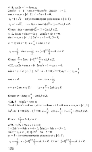 156
4.18. cos2x = 1 + 4cos x;
2cos2
x – 1 – 1 – 4cos x = 0; cos2
x – 2cos x – 1 = 0.
cos x = a, a ∈ [-1; 1]. a2
– 2a – 1 = 0;
1 1 2a = + – не удовлетворяет условию а ∈ [-1; 1];
2 1 2;a = − ( arccos( 2 1)) 2 , .x k k Zπ π= ± − − + ∈
Ответ: ( arccos( 2 1)) 2 , .k k Zπ π± − − + ∈
4.19. cos2x + sin x = 0; 1 – 2sin2
x + sin x = 0.
sin x = a, a ∈ [-1; 1]. 2a2
– a – 1 = 0; D = 9;
a1 = 1; sin x = 1; 2 , .
2
x n n Z
π
π= + ∈
( )
1
2
1 1
; sin ; 1 , .
2 2 6
k
a x x k k Z
π
π
+
= − = − = − + ∈
Ответ: ( ) 1
2 ; 1 , .
2 6
k
n k k Z
π π
π π
+
+ − + ∈
4.20. cos2x + cos x = 0; 2cos2
x – 1 + cos x = 0.
cos x = a, a ∈ [–1; 1]. 2a2
+ a – 1 = 0; D = 9; a1 = –1; 2
1
;
2
a =
cos x = -1 или
1
cos ;
2
x =
x = π + 2πn, n ∈ Z; 2 , .
3
x k k Z
π
π= ± + ∈
Ответ: π + 2πn; 2 , .
3
k k Z
π
π± + ∈
4.21. 5 – 4sin2
x = 4cos x;
5 – 4 + 4cos2
x = 4cos x; 4cos2
x – 4cos x + 1 = 0. cos x = a, a ∈ [-1; 1].
4a2
–4a+1 = 0; (2a – 1)2
= 0;
1
;
2
a =
1
cos ; 2 , .
2 3
x x k k Z
π
π= = ± + ∈
Ответ: 2 , .
3
k k Z
π
π± + ∈
4.22. cos2x + 9sin x + 4 = 0;
1 – 2sin2
x + 9sin x + 4 = 0; 2sin2
x – 9sin x – 5 = 0.
sin x = a, a ∈ [-1; 1]. 2a2
– 9a – 5 = 0;
a1 = 5 – не удовлетворяет условию a ∈ [-1; 1];
( ) 1
2
1
; 1 , .
2 6
k
a x k k Z
π
π
+
= − = − + ∈ Ответ: ( ) 1
1 , .
6
k
k k Z
π
π
+
− + ∈
Сайт егэурок (egeurok.ru)
 