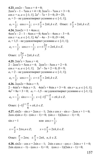 157
4.23. cos2x – 7cos x + 4 = 0;
2cos2
x – 1 – 7cos x + 4 = 0; 2cos2
x – 7cos x + 3 = 0.
cos x = a, a ∈ [-1; 1]. 2a2
– 7a + 3 = 0; D = 25;
a1 = 3 – не удовлетворяет условию а ∈ [-1; 1];
2
1 1
; cos ; 2 , .
2 2 3
a x x k k Z
π
π= = = ± + ∈ Ответ: 2 , .
3
k k Z
π
π± + ∈
4.24. 2cos2x = 1 + 4cos x;
4cos2
x – 2 – 1 – 4cos x = 0; 4cos2
x – 4cos x – 3 = 0.
cos x = a, a ∈ [-1; 1]. 4a2
– 4a – 3 = 0; D = 64;
a1 = 1,5 – не удовлетворяет условию a ∈ [-1; 1];
2
1 1 2
; cos ; 2 , .
2 2 3
a x x k k Z
π
π= − = − = ± + ∈
Ответ:
2
2 , .
3
k k Z
π
π± + ∈
4.25. 2sin2
x + 5cos x = 4;
2 – 2cos2
x + 5cos x = 4; 2cos2
x – 5cos x + 2 = 0.
cos x = a, a ∈ [-1; 1]. 2a2
– 5a + 2 = 0; D = 9;
a1 = 2 – не удовлетворяет условию а ∈ [-1; 1];
2
1 1
; cos ; 2 , .
2 2 3
a x x k k Z
π
π= = = ± + ∈
4.26. 2cos2x = 8sin x + 5;
2 – 4sin2
x = 8sin x + 5; 4sin2
x + 8sin x + 3 = 0. sin x= a, a ∈ [-1; 1].
4a2
+ 8a + 3 = 0; a1 = –1,5 – не удовлетворяет условию а ∈ [-1; 1];
( ) 1
2
1 1
; sin ; 1 , .
2 2 6
k
a x x k k Z
π
π
+
= − = − = − + ∈
Ответ: ( ) 1
1 , .
6
k
k k Z
π
π
+
− + ∈
4.27. sin2x – sin x = 2cos x – 1; 2sin x cos x – sin x – 2cos x + 1 = 0;
2cos x(sin x–1) – (sin x – 1) = 0; (sin x – 1)(2cos x – 1) = 0;
sin x = 1 или
1
cos ;
2
x =
2 , ;
2
x n n Z
π
π= + ∈ 2 , .
3
x k k Z
π
π= ± + ∈
Ответ: 2 ; 2 ,
2 3
n k
π π
π π+ ± + n, k ∈ Z.
4.28. sin2x – cos x = 2sin x – 1; 2sin x cos x – cos x – 2sin x + 1 = 0;
2sin x(cos x – 1) – (cos x – 1) = 0; (cos x – 1)(2sin x – 1) = 0;
Сайт егэурок (egeurok.ru)
 