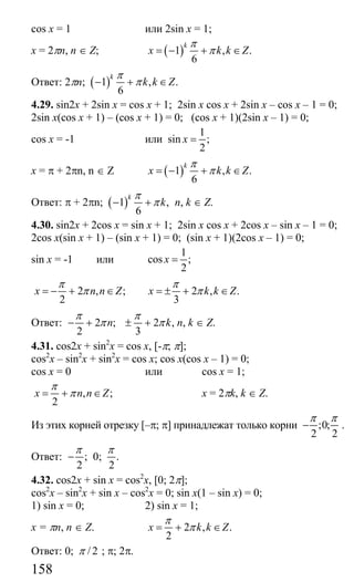 158
cos x = 1 или 2sin x = 1;
x = 2πn, n ∈ Z; ( )1 , .
6
k
x k k Z
π
π= − + ∈
Ответ: 2πn; ( )1 , .
6
k
k k Z
π
π− + ∈
4.29. sin2x + 2sin x = cos x + 1; 2sin x cos x + 2sin x – cos x – 1 = 0;
2sin x(cos x + 1) – (cos x + 1) = 0; (cos x + 1)(2sin x – 1) = 0;
cos x = -1 или
1
sin ;
2
x =
x = π + 2πn, n ∈ Z ( )1 , .
6
k
x k k Z
π
π= − + ∈
Ответ: π + 2πn; ( )1 ,
6
k
k
π
π− + n, k ∈ Z.
4.30. sin2x + 2cos x = sin x + 1; 2sin x cos x + 2cos x – sin x – 1 = 0;
2cos x(sin x + 1) – (sin x + 1) = 0; (sin x + 1)(2cos x – 1) = 0;
sin x = -1 или
1
cos ;
2
x =
2 , ;
2
x n n Z
π
π= − + ∈ 2 , .
3
x k k Z
π
π= ± + ∈
Ответ: 2 ; 2 ,
2 3
n k
π π
π π− + ± + n, k ∈ Z.
4.31. cos2x + sin2
x = cos x, [-π; π];
cos2
x – sin2
x + sin2
x = cos x; cos x(cos x – 1) = 0;
cos x = 0 или cos x = 1;
, ;
2
x n n Z
π
π= + ∈ x = 2πk, k ∈ Z.
Из этих корней отрезку [–π; π] принадлежат только корни ;0;
2 2
π π
− .
Ответ: ;
2
π
− 0; .
2
π
4.32. cos2x + sin x = cos2
x, [0; 2π];
cos2
x – sin2
x + sin x – cos2
x = 0; sin x(1 – sin x) = 0;
1) sin x = 0; 2) sin x = 1;
x = πn, n ∈ Z. 2 , .
2
x k k Z
π
π= + ∈
Ответ: 0; /2π ; π; 2π.
Сайт егэурок (egeurok.ru)
 