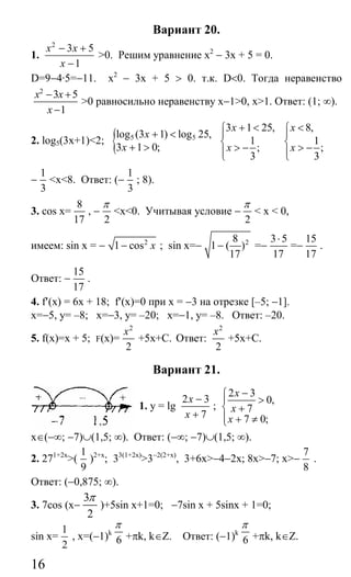 16
Вариант 20.
1.
2
3 5
1
x x
x
− +
−
>0. Решим уравнение х2
− 3х + 5 = 0.
D=9−4·5=−11. х2
− 3х + 5 > 0. т.к. D<0. Тогда неравенство
2
3 5
1
x x
x
− +
−
>0 равносильно неравенству x−1>0, x>1. Ответ: (1; ∞).
2. log5(3x+1)<2; { 5 5log (3 1) log 25,
3 1 0;
x
x
+ <
+ >
3 1 25,
1
;
3
x
x
+ <⎧
⎪
⎨ > −⎪⎩
8,
1
;
3
x
x
<⎧
⎪
⎨ > −⎪⎩
−
1
3
<x<8. Ответ: (−
1
3
; 8).
3. cos x=
8
17
, −
2
π
<x<0. Учитывая условие −
2
π
< x < 0,
имеем: sin x = − 2
1 cos x− ; sin x=− 28
1 ( )
17
− =−
3 5
17
⋅
=−
15
17
.
Ответ: −
15
17
.
4. f′(х) = 6х + 18; f′(x)=0 при х = −3 на отрезке [–5; −1].
x=−5, y= –8; x=−3, y= –20; x=−1, y= –8. Ответ: –20.
5. f(x)=х + 5; F(x)=
2
2
x
+5x+C. Ответ:
2
2
x
+5x+C.
Вариант 21.
1. y = lg
2 3
7
x
x
−
+
;
2 3
0,
7
7 0;
x
x
x
−⎧
⎪ >
⎨ +
⎪ + ≠⎩
x∈(−∞; −7)∪(1,5; ∞). Ответ: (−∞; −7)∪(1,5; ∞).
2. 271+2x
>(
1
9
)2+x
; 33(1+2x)
>3−2(2+x)
, 3+6x>−4−2x; 8x>−7; x>−
7
8
.
Ответ: (−0,875; ∞).
3. 7cos (x−
3
2
π
)+5sin x+1=0; −7sin x + 5sinx + 1=0;
sin x=
1
2
, x=(−1)k
6
π
+πk, k∈Z. Ответ: (−1)k
6
π
+πk, k∈Z.
Сайт егэурок (egeurok.ru)
 