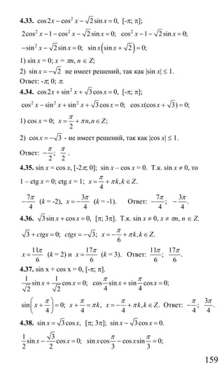 159
4.33. 2
cos2 cos 2sin 0,x x x− − = [-π; π];
2 2 2
2cos 1 cos 2sin 0; cos 1 2sin 0;x x x x x− − − = − − =
( )2
sin 2sin 0; sin sin 2 0;x x x x− − = + =
1) sin x = 0; x = πn, n ∈ Z;
2) sin 2x = − не имеет решений, так как |sin x| ≤ 1.
Ответ: -π; 0; π.
4.34. 2
cos2 sin 3cos 0,x x x+ + = [-π; π];
2 2 2
cos sin sin 3cos 0; cos (cos 3) 0;x x x x x x− + + = + =
1) cos x = 0; , ;
2
x n n Z
π
π= + ∈
2) cos 3x = − - не имеет решений, так как |cos x| ≤ 1.
Ответ: ;
2 2
π π
− .
4.35. sin x = cos x, [-2π; 0]; sin x – cos x = 0. Т.к. sin x ≠ 0, то
1 – ctg x = 0; ctg x = 1; , .
4
x k k Z
π
π= + ∈
7
4
π
− (k = -2),
3
4
x
π
= − (k = -1). Ответ:
7 3
; .
4 4
π π
− −
4.36. 3sin cos 0,x x+ = [π; 3π]. Т.к. sin x ≠ 0, x ≠ πn, n ∈ Z.
3 0; 3; , .
6
ctgx ctgx x k k Z
π
π+ = = − = − + ∈
11
6
x
π
= (k = 2) и
17
6
x
π
= (k = 3). Ответ:
11 17
; .
6 6
π π
4.37. sin x + cos x = 0, [-π; π].
1 1
sin cos 0; cos sin sin cos 0;
4 42 2
x x x x
π π
+ = + =
sin 0; , , .
4 4 4
x x k x k k Z
π π π
π π
⎛ ⎞
+ = + = = − + ∈⎜ ⎟
⎝ ⎠
Ответ:
3
; .
4 4
π π
−
4.38. sin 3cos ,x x= [π; 3π]; sin 3cos 0.x x− =
1 3
sin cos 0; sin cos cos sin 0;
2 2 3 3
x x x x
π π
− = − =
Сайт егэурок (egeurok.ru)
 