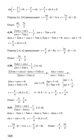 160
sin 0; , , .
3 3 3
x x k x k k Z
π π π
π π
⎛ ⎞
− = − = = + ∈⎜ ⎟
⎝ ⎠
Отрезку [π; 3π] принадлежат
4
3
x
π
= (k = 1) и
7
3
x
π
= (k = 2).
Ответ:
4 7
; .
3 3
π π
4.39.
2cos sin 1
,
cos 7sin 2
x x
x x
+
= −
−
cos x – 7sin x ≠ 0;
4cos x + 2sin x = -cos x + 7sin x; 5cos x – 5sin x = 0; cos x – sin x = 0
, .
4
x k k Z
π
π= + ∈
Отрезку [-π; π] принадлежат
4
x
π
= (k = 0),
3
4
x
π
= − (k = -1).
Ответ:
3
; .
4 4
π π
−
4.40.
3sin cos 1
cos 5sin 2
x x
x x
+
=
+
, [-π; π];
2(3sin cos ) (cos 5sin )
0
2(cos 5sin )
x x x x
x x
+ − +
=
+
;
sin cos
0
cos 5sin
x x
x x
+
=
−
;
{sin cos 0,
cos 5sin 0;
x x
x x
+ =
+ ≠
cos x ≠ 0; { 1 0,
1 5 0;
tgx
tgx
+ =
+ ≠
1,
1
;
5
tgx
tgx
= −⎧
⎪
⎨ ≠ −⎪⎩
, ,
4
x k k Z
π
π= − + ∈ ; k = 0, k = 1; 1 2
3
; .
4 4
x x
π
π= − =
Ответ:
3
; .
4 4
π
π−
4.41.
2sin cos 1
,
5sin 4cos 3
x x
x x
−
=
−
[-π; π];
6sin x – 3cos x = 5sin x – 4cos x, 5sin x – 4cos x ≠ 0;
sin x + cos x = 0; , .
4
x k k Z
π
π= − + ∈
3
4
x
π
= (k = 1) и
4
x
π
= − (k = 0). Ответ:
3
; .
4 4
π π
−
Сайт егэурок (egeurok.ru)
 