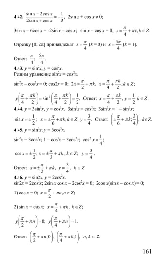 161
4.42.
sin 2cos 1
,
2sin cos 3
x x
x x
−
= −
+
2sin x + cos x ≠ 0;
3sin x – 6cos x = -2sin x – cos x; sin x – cos x = 0; , .
4
x k k Z
π
π= + ∈
Отрезку [0; 2π] принадлежат
4
x
π
= (k = 0) и
5
4
x
π
= (k = 1).
Ответ:
5
; .
4 4
π π
4.43. y = sin2
x; y = cos2
x.
Решим уравнение sin2
x = cos2
x.
sin2
x – cos2
x = 0; cos2x = 0; 2 ,
2
x k
π
π= + , ;
4 2
k
x k Z
π π
= + ∈
2 1
sin .
4 2 4 2 2
k k
y
π π π π⎛ ⎞ ⎛ ⎞
+ = + =⎜ ⎟ ⎜ ⎟
⎝ ⎠ ⎝ ⎠
Ответ:
1
, , .
4 2 2
k
x y k Z
π π
= + = ∈
4.44. y = 3sin2
x, y = cos2
x. 3sin2
x = cos2
x; 3sin2
x = 1 – sin2
x;
1
sin ;
2
x = ±
3
, , .
6 4
x k k Z y
π
π= ± + ∈ = Ответ:
3
; ,
6 4
k
π
π
⎛ ⎞
± +⎜ ⎟
⎝ ⎠
k∈Z.
4.45. y = sin2
x; y = 3cos2
x.
sin2
x = 3cos2
x; 1 – cos2
x = 3cos2
x; 2 1
cos ;
4
x =
1 3
cos ; , ;
2 3 4
x x k k Z у
π
π= ± = ± + ∈ = .
Ответ:
3
, ,
3 4
x k y
π
π= ± + = k ∈ Z.
4.46. y = sin2x, y = 2cos2
x.
sin2x = 2cos2
x; 2sin x cos x – 2cos2
x = 0; 2cos x(sin x – cos x) = 0;
1) cos x = 0; , ;
2
x n n Z
π
π= + ∈
2) sin x = cos x; , ;
4
x k k Z
π
π= + ∈
0; 1.
2 4
y n y n
π π
π π
⎛ ⎞ ⎛ ⎞
+ = + =⎜ ⎟ ⎜ ⎟
⎝ ⎠ ⎝ ⎠
Ответ: ;0 ; ;1 ,
2 4
n k
π π
π π
⎛ ⎞ ⎛ ⎞
+ +⎜ ⎟ ⎜ ⎟
⎝ ⎠ ⎝ ⎠
n, k ∈ Z.
Сайт егэурок (egeurok.ru)
 