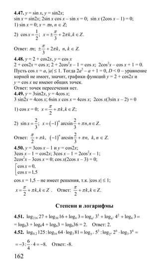 162
4.47. y = sin x, y = sin2x;
sin x = sin2x; 2sin x cos x – sin x = 0; sin x (2cos x – 1) = 0;
1) sin x = 0; x = πn, n ∈ Z;
2)
1
cos ; 2 , .
2 3
x x k k Z
π
π= = ± + ∈
Ответ: πn; 2 ,
3
k
π
π± + n, k ∈ Z.
4.48. y = 2 + cos2x, y = cos x
2 + cos2x = cos x; 2 + 2cos2
x – 1 = cos x; 2cos2
x – cos x + 1 = 0.
Пусть cos x = a, |a| ≤ 1. Тогда 2а2
– а + 1 = 0, D < 0 – уравнение
корней не имеет, значит, графики функций y = 2 + cos2x и
y = cos x не имеют общих точек.
Ответ: точек пересечения нет.
4.49. y = 3sin2x, y = 4cos x;
3 sin2x = 4cos x; 6sin x cos x = 4cos x; 2cos x(3sin x – 2) = 0
1) cos x = 0; , ;
2
x k k Z
π
π= + ∈
2) ( )
2 2
sin ; 1 arcsin , .
3 3
n
x x n n Zπ= = − + ∈
Ответ: ( )
2
, 1 arcsin ,
2 3
n
k n
π
π π+ − + k, n ∈ Z.
4.50. y = 3cos x – 1 и y = cos2x;
3cos x – 1 = cos2x; 3cos x – 1 = 2cos2
x – 1;
2cos2
x – 3cos x = 0; cos x(2cos x – 3) = 0;
cos 0,
cos 1,5
x
x
=⎡
⎢ =⎣
cos x = 1,5 – не имеет решения, т.к. |cos x| ≤ 1;
,
2
x k k Z
π
π= + ∈ . Ответ: , .
2
k k Z
π
π+ ∈
Степени и логарифмы
4.51. 3 2
3 2
216 36 6 66 6log 27 log 16 log 3 log 3 log 4 log 3+ + = + + =
= log63 + log64 + log63 = log636 = 2. Ответ: 2.
4.52. 1 4
3 6 4
0,2 16 3 35 2log 125:log 64 log 81 log 5 :log 2 log 3−⋅ = ⋅ =
6
3: 4 8.
4
= − ⋅ = − Ответ: -8.
Сайт егэурок (egeurok.ru)
 