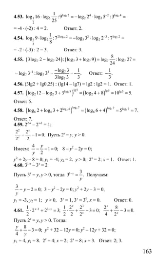 163
4.53. 3 3log 2 4 2 log 4
1 5 2 5
2
1
log 16 log :9 log 2 log 5 :3
25
−
⋅ = − ⋅ =
= -4 ⋅ (-2) : 4 = 2. Ответ: 2.
4.54. 49 72log 2 2 3 log 2
1 2 3 2
3
1
log 9 log :7 log 3 log 2 :7
8
−
⋅ = − ⋅ =
= -2 ⋅ (-3) : 2 = 3. Ответ: 3.
4.55. ( ) ( )7 7 7 7 7 7
8
3log 2 log 24 : log 3 log 9 log :log 27
24
− + = =
71 3
7 7
7
log 3 1
log 3 :log 3 .
3log 3 3
− −
= = = − Ответ:
1
.
3
−
4.56. (3lg2 + lg0,25) : (lg14 – lg7) = lg2 : lg2 = 1. Ответ: 1.
4.57. ( ) ( )3
lg5 lg5log 8 lg5
2 2 2log 12 log 3 3 log 4 8 10 5.− + = + = =
Ответ: 5.
4.58. ( ) ( )5 52 5
log 7 log 7log 4 log 7
6 6 6log 2 log 3 2 log 6 4 5 7.+ + = + = =
Ответ: 7.
4.59. 22-х
– 2х-1
= 1;
2
2 2
1 0.
2 2
x
x
− − = Пусть 2х
= у, у > 0.
Имеем:
4
1 0;
2
y
y
− − = 8 – у2
– 2у = 0;
у2
+ 2у – 8 = 0; у1 = -4; у2 = 2. у > 0; 2х
= 2; х = 1. Ответ: 1.
4.60. 31-х
– 3х
= 2
Пусть 3х
= у, у > 0, тогда 1 3
3 .x
y
−
= Получаем:
3
2 0;y
y
− − = 3 – у2
– 2у = 0; у2
+ 2у – 3 = 0,
у1 = -3, у2 = 1; у > 0, 3х
= 1, 3х
= 30
, х = 0. Ответ: 0.
4.61. 1 31
2 2 3;
2
x x− −
⋅ + =
3
1 2 2 2 8
3 0; 3 0.
2 2 2 4 2
x x
x x
⋅ + − = + − =
Пусть 2х
= у, у > 0. Тогда:
8
3 0;
4
y
y
+ − = у2
+ 32 – 12у = 0; у2
– 12у + 32 = 0;
у1 = 4, у2 = 8. 2х
= 4; х = 2; 2х
= 8; х = 3. Ответ: 2; 3.
Сайт егэурок (egeurok.ru)
 