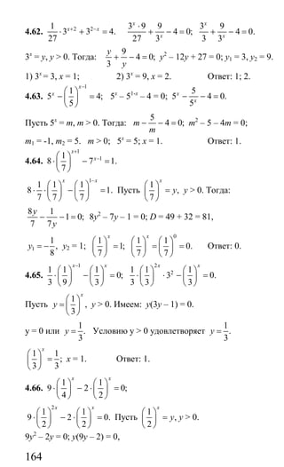 164
4.62. 2 21
3 3 4.
27
x x+ −
⋅ + =
3 9 9 3 9
4 0; 4 0.
27 3 3 3
x x
x x
⋅
+ − = + − =
3х
= у, у > 0. Тогда:
9
4 0;
3
y
y
+ − = у2
– 12у + 27 = 0; у1 = 3, у2 = 9.
1) 3х
= 3, х = 1; 2) 3х
= 9, х = 2. Ответ: 1; 2.
4.63.
1
1
5 4;
5
x
x
−
⎛ ⎞
− =⎜ ⎟
⎝ ⎠
5х
– 51-х
– 4 = 0;
5
5 4 0.
5
x
x
− − =
Пусть 5х
= m, m > 0. Тогда:
5
4 0;m
m
− − = m2
– 5 – 4m = 0;
m1 = -1, m2 = 5. m > 0; 5х
= 5; х = 1. Ответ: 1.
4.64.
1
11
8 7 1.
7
x
x
+
−⎛ ⎞
⋅ − =⎜ ⎟
⎝ ⎠
1
1 1 1
8 1.
7 7 7
x x−
⎛ ⎞ ⎛ ⎞
⋅ ⋅ − =⎜ ⎟ ⎜ ⎟
⎝ ⎠ ⎝ ⎠
Пусть
1
,
7
x
y
⎛ ⎞
=⎜ ⎟
⎝ ⎠
у > 0. Тогда:
8 1
1 0;
7 7
y
y
− − = 8у2
– 7у – 1 = 0; D = 49 + 32 = 81,
1
1
,
8
y = − у2 = 1;
0
1 1 1
1; 0.
7 7 7
x x
⎛ ⎞ ⎛ ⎞ ⎛ ⎞
= = =⎜ ⎟ ⎜ ⎟ ⎜ ⎟
⎝ ⎠ ⎝ ⎠ ⎝ ⎠
Ответ: 0.
4.65.
1 2
21 1 1 1 1 1
0; 3 0.
3 9 3 3 3 3
x x x x−
⎛ ⎞ ⎛ ⎞ ⎛ ⎞ ⎛ ⎞
⋅ − = ⋅ ⋅ − =⎜ ⎟ ⎜ ⎟ ⎜ ⎟ ⎜ ⎟
⎝ ⎠ ⎝ ⎠ ⎝ ⎠ ⎝ ⎠
Пусть
1
,
3
x
y
⎛ ⎞
= ⎜ ⎟
⎝ ⎠
у > 0. Имеем: у(3у – 1) = 0.
у = 0 или
1
.
3
y = Условию у > 0 удовлетворяет
1
.
3
y =
1 1
;
3 3
x
⎛ ⎞
=⎜ ⎟
⎝ ⎠
х = 1. Ответ: 1.
4.66.
1 1
9 2 0;
4 2
x x
⎛ ⎞ ⎛ ⎞
⋅ − ⋅ =⎜ ⎟ ⎜ ⎟
⎝ ⎠ ⎝ ⎠
2
1 1
9 2 0.
2 2
x x
⎛ ⎞ ⎛ ⎞
⋅ − ⋅ =⎜ ⎟ ⎜ ⎟
⎝ ⎠ ⎝ ⎠
Пусть
1
,
2
x
y
⎛ ⎞
=⎜ ⎟
⎝ ⎠
у > 0.
9у2
– 2у = 0; у(9у – 2) = 0,
Сайт егэурок (egeurok.ru)
 