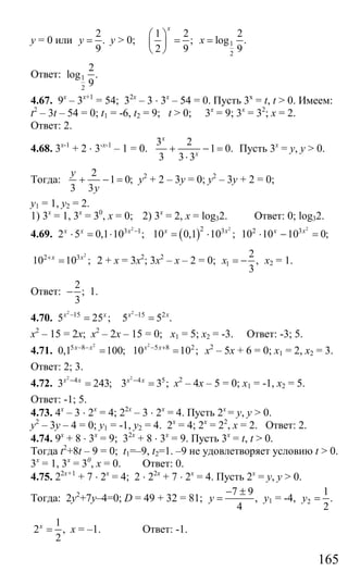 165
у = 0 или
2
.
9
y = у > 0; 1
2
1 2 2
; log .
2 9 9
x
x
⎛ ⎞
= =⎜ ⎟
⎝ ⎠
Ответ: 1
2
2
log .
9
4.67. 9х
– 3х+1
= 54; 32х
– 3 ⋅ 3х
– 54 = 0. Пусть 3х
= t, t > 0. Имеем:
t2
– 3t – 54 = 0; t1 = -6, t2 = 9; t > 0; 3х
= 9; 3х
= 32
; х = 2.
Ответ: 2.
4.68. 3х-1
+ 2 ⋅ 3-х-1
– 1 = 0.
3 2
1 0.
3 3 3
x
x
+ − =
⋅
Пусть 3х
= у, у > 0.
Тогда:
2
1 0;
3 3
y
y
+ − = у2
+ 2 – 3у = 0; у2
– 3у + 2 = 0;
у1 = 1, у2 = 2.
1) 3х
= 1, 3х
= 30
, х = 0; 2) 3х
= 2, х = log32. Ответ: 0; log32.
4.69.
2
3 1
2 5 0,1 10 ;x x x −
⋅ = ⋅ ( )
2 22 3 2 3
10 0,1 10 ; 10 10 10 0;x x x x
= ⋅ ⋅ − =
2
2 3
10 10 ;x x+
= 2 + х = 3х2
; 3х2
– х – 2 = 0; 1
2
,
3
x = − х2 = 1.
Ответ:
2
;
3
− 1.
4.70.
2
15
5 25 ;x x−
=
2
15 2
5 5 .x x−
=
х2
– 15 = 2х; х2
– 2х – 15 = 0; х1 = 5; х2 = -3. Ответ: -3; 5.
4.71.
2
5 8
0,1 100;x x− −
=
2
5 8 2
10 10 ;x x− +
= х2
– 5х + 6 = 0; х1 = 2, х2 = 3.
Ответ: 2; 3.
4.72.
2
4
3 243;x x−
=
2
4 5
3 3 ;x x−
= х2
– 4х – 5 = 0; х1 = -1, х2 = 5.
Ответ: -1; 5.
4.73. 4х
– 3 ⋅ 2х
= 4; 22х
– 3 ⋅ 2х
= 4. Пусть 2х
= у, у > 0.
у2
– 3у – 4 = 0; у1 = -1, у2 = 4. 2х
= 4; 2х
= 22
, х = 2. Ответ: 2.
4.74. 9х
+ 8 ⋅ 3х
= 9; 32х
+ 8 ⋅ 3х
= 9. Пусть 3х
= t, t > 0.
Тогда t2
+8t – 9 = 0; t1=–9, t2=1. –9 не удовлетворяет условию t > 0.
3х
= 1, 3х
= 30
, х = 0. Ответ: 0.
4.75. 22х+1
+ 7 ⋅ 2х
= 4; 2 ⋅ 22х
+ 7 ⋅ 2х
= 4. Пусть 2х
= у, у > 0.
Тогда: 2у2
+7у–4=0; D = 49 + 32 = 81;
7 9
,
4
y
− ±
= у1 = -4, 2
1
.
2
y =
1
2 ,
2
x
= х = –1. Ответ: -1.
Сайт егэурок (egeurok.ru)
 