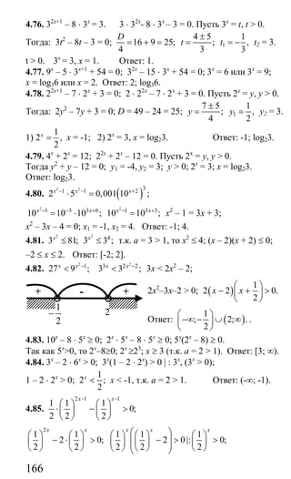 166
4.76. 32х+1
– 8 ⋅ 3х
= 3. 3 ⋅ 32х
- 8 ⋅ 3х
– 3 = 0. Пусть 3х
= t, t > 0.
Тогда: 3t2
– 8t – 3 = 0;
4 5
16 9 25; ;
4 3
D
t
±
= + = = 1
1
,
3
t = − t2 = 3.
t > 0. 3х
= 3, х = 1. Ответ: 1.
4.77. 9х
– 5 ⋅ 3х+1
+ 54 = 0; 32х
– 15 ⋅ 3х
+ 54 = 0; 3х
= 6 или 3х
= 9;
x = log36 или х = 2. Ответ: 2; log36.
4.78. 22х+1
– 7 ⋅ 2х
+ 3 = 0; 2 ⋅ 22х
– 7 ⋅ 2х
+ 3 = 0. Пусть 2х
= у, у > 0.
Тогда: 2у2
– 7у + 3 = 0; D = 49 – 24 = 25;
7 5
;
4
y
±
= 1
1
,
2
y = у2 = 3.
1)
1
2 ,
2
x
= х = -1; 2) 2х
= 3, х = log23. Ответ: -1; log23.
4.79. 4х
+ 2х
= 12; 22х
+ 2х
– 12 = 0. Пусть 2х
= у, у > 0.
Тогда у2
+ у – 12 = 0; у1 = -4, у2 = 3; у > 0; 2х
= 3; х = log23.
Ответ: log23.
4.80. ( )2 2 31 1 2
2 5 0,001 10 ;x x x− − +
⋅ =
2 2
1 3 3 6 1 3 3
10 10 10 ; 10 10 ;x x x x− − + − +
= ⋅ = х2
– 1 = 3х + 3;
х2
– 3х – 4 = 0; х1 = -1, х2 = 4. Ответ: -1; 4.
4.81.
2
3 81;x
≤
2
4
3 3 ;x
≤ т.к. а = 3 > 1, то х2
≤ 4; (х – 2)(х + 2) ≤ 0;
–2 ≤ х ≤ 2. Ответ: [-2; 2].
4.82.
2
1
27 9 ;x x −
<
2
3 2 2
3 3 ;x x −
< 3х < 2x2
– 2;
2x2
–3x–2 > 0; ( )
1
2 2 0.
2
x x
⎛ ⎞
− + >⎜ ⎟
⎝ ⎠
Ответ: ( )
1
; 2; .
2
⎛ ⎞
−∞ − ∪ ∞⎜ ⎟
⎝ ⎠
.
4.83. 10х
– 8 ⋅ 5х
≥ 0; 2х
⋅ 5х
– 8 ⋅ 5х
≥ 0; 5х
(2х
– 8) ≥ 0.
Так как 5х
>0, то 2х
–8≥0; 2х
≥23
; х ≥ 3 (т.к. а = 2 > 1). Ответ: [3; ∞).
4.84. 3х
– 2 ⋅ 6х
> 0; 3x
(1 – 2 ⋅ 2x
) > 0 | : 3x
, (3x
> 0);
1 – 2 ⋅ 2x
> 0;
1
2 ;
2
x
< x < -1, т.к. а = 2 > 1. Ответ: (-∞; -1).
4.85.
2 1 1
1 1 1
0;
2 2 2
x x− −
⎛ ⎞ ⎛ ⎞
⋅ − >⎜ ⎟ ⎜ ⎟
⎝ ⎠ ⎝ ⎠
2
1 1 1 1 1
2 0; 2 0|: 0;
2 2 2 2 2
x x x x x
⎛ ⎞⎛ ⎞ ⎛ ⎞ ⎛ ⎞ ⎛ ⎞ ⎛ ⎞
− ⋅ > − > >⎜ ⎟⎜ ⎟ ⎜ ⎟ ⎜ ⎟ ⎜ ⎟ ⎜ ⎟⎜ ⎟⎝ ⎠ ⎝ ⎠ ⎝ ⎠ ⎝ ⎠ ⎝ ⎠⎝ ⎠
+ +-
1
2
− 2
Сайт егэурок (egeurok.ru)
 