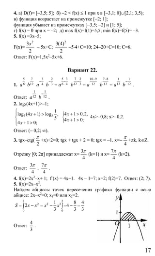 17
4. а) D(f)= [−3,5; 5]; б) −2 < f(х) ≤ 1 при x∈ [−3,1; 0]∪[2,1; 3,5);
в) функция возрастает на промежутке [−2; 1];
функция убывает на промежутках [−3,5; −2] и [1; 5];
г) f(x) = 0 при х = –2; д) max f(x)=f(1)=5,5; min f(x)=f(5)= –3.
5. f(x) =3x–5;
F(x)=
2
3
2
x
– 5x+C;
2
3(4)
2
−5⋅4+C=10; 24−20+C=10; C=6.
Ответ: F(x)=1,5x2
–5x+6.
Вариант 22.
1.
5
6a
7
12b
3
4a
−
2
3b
−
=
5 3
6 4a
−
7 2
12 3b
−
=
10 9
12a
− 7 8
12b
−
=
1
12a
1
12b
−
.
Ответ:
1
12a
1
12b
−
.
2. log5(4x+1)>–1;
5 5
1
log (4 1) log ,
5
4 1 0;
x
x
⎧
⎪ + >
⎨
⎪ + >⎩
{4 1 0,2,
4 1 0;
x
x
+ >
+ >
4x>−0,8; x>−0,2.
Ответ: (– 0,2; ∞).
3. tgx–ctg(
2
π
+x)+2=0; tgx + tgx + 2 = 0; tgx = –1. x=−
4
π
+πk, k∈Z.
Отрезку [0; 2π] принадлежат x=
3
4
π
(k=1) и x=
7
4
π
(k=2).
Ответ:
3
4
π
,
7
4
π
.
4. f(x)=2x2
–x+ 1; f′(x) = 4x−1. 4x – 1=7; x=2; f(2)=7. Ответ: (2; 7).
5. f(x)=2x–x2
.
Найдем абциссы точек пересечения графика функции с осью
абцисс: 2х–x2
=0; x1=0 или x2=2.
2 2
2 2 3
0 0
1 8 4
2 4
3 3 3
S x x x x= − = − = − =∫ ∫
Ответ:
4
3
.
Сайт егэурок (egeurok.ru)
 
